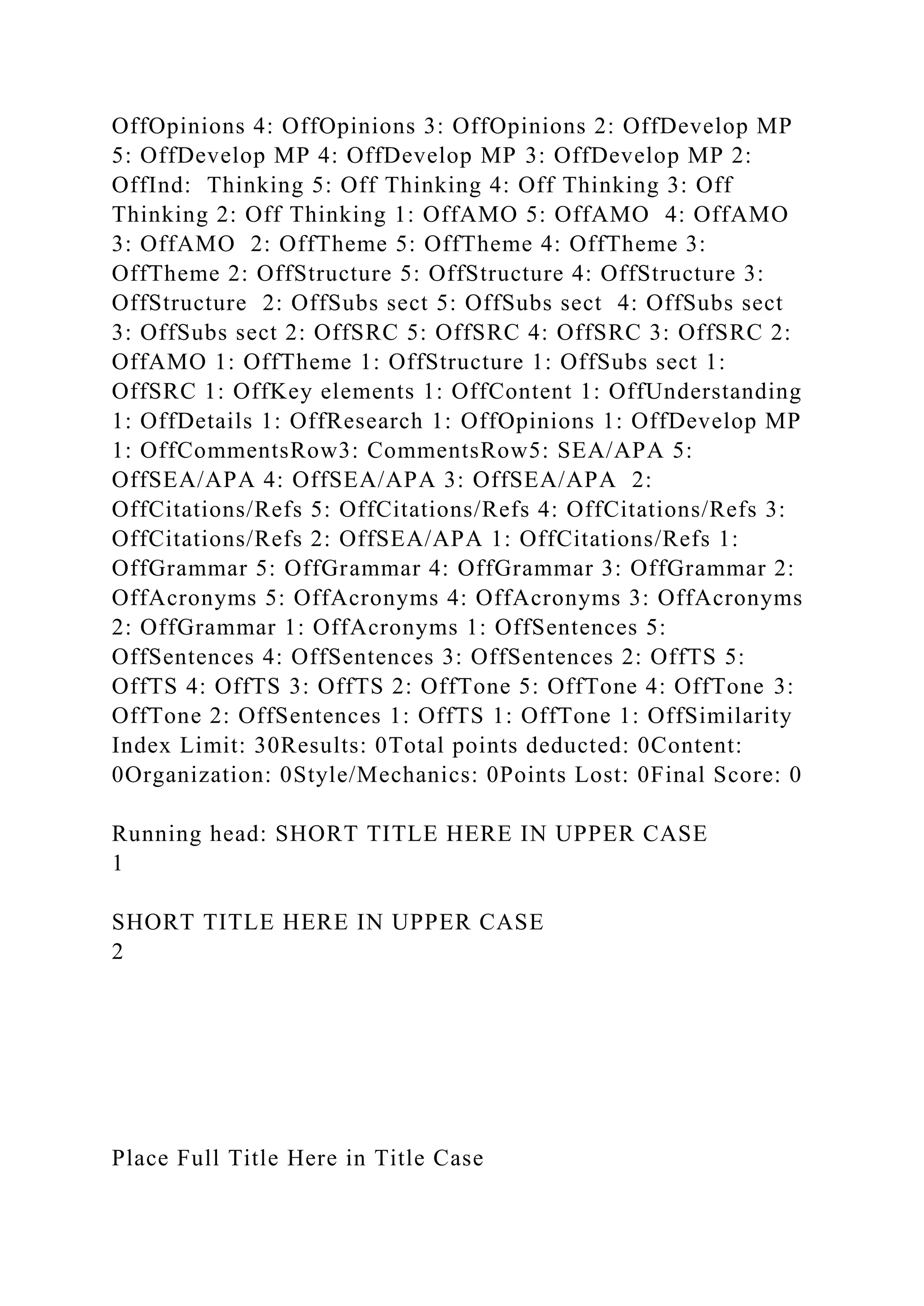 OffOpinions 4: OffOpinions 3: OffOpinions 2: OffDevelop MP
5: OffDevelop MP 4: OffDevelop MP 3: OffDevelop MP 2:
OffInd: Thinking 5: Off Thinking 4: Off Thinking 3: Off
Thinking 2: Off Thinking 1: OffAMO 5: OffAMO 4: OffAMO
3: OffAMO 2: OffTheme 5: OffTheme 4: OffTheme 3:
OffTheme 2: OffStructure 5: OffStructure 4: OffStructure 3:
OffStructure 2: OffSubs sect 5: OffSubs sect 4: OffSubs sect
3: OffSubs sect 2: OffSRC 5: OffSRC 4: OffSRC 3: OffSRC 2:
OffAMO 1: OffTheme 1: OffStructure 1: OffSubs sect 1:
OffSRC 1: OffKey elements 1: OffContent 1: OffUnderstanding
1: OffDetails 1: OffResearch 1: OffOpinions 1: OffDevelop MP
1: OffCommentsRow3: CommentsRow5: SEA/APA 5:
OffSEA/APA 4: OffSEA/APA 3: OffSEA/APA 2:
OffCitations/Refs 5: OffCitations/Refs 4: OffCitations/Refs 3:
OffCitations/Refs 2: OffSEA/APA 1: OffCitations/Refs 1:
OffGrammar 5: OffGrammar 4: OffGrammar 3: OffGrammar 2:
OffAcronyms 5: OffAcronyms 4: OffAcronyms 3: OffAcronyms
2: OffGrammar 1: OffAcronyms 1: OffSentences 5:
OffSentences 4: OffSentences 3: OffSentences 2: OffTS 5:
OffTS 4: OffTS 3: OffTS 2: OffTone 5: OffTone 4: OffTone 3:
OffTone 2: OffSentences 1: OffTS 1: OffTone 1: OffSimilarity
Index Limit: 30Results: 0Total points deducted: 0Content:
0Organization: 0Style/Mechanics: 0Points Lost: 0Final Score: 0
Running head: SHORT TITLE HERE IN UPPER CASE
1
SHORT TITLE HERE IN UPPER CASE
2
Place Full Title Here in Title Case
 