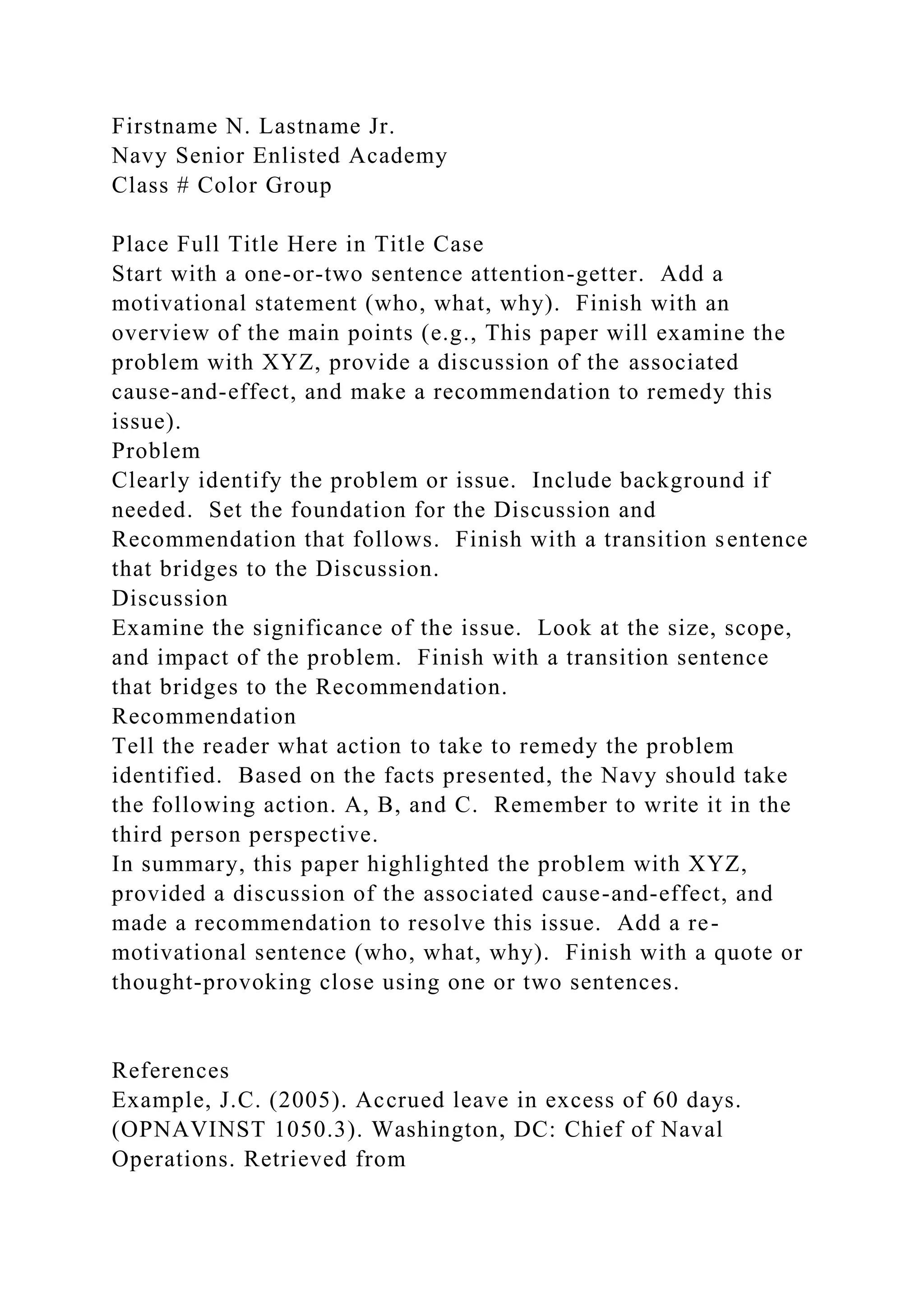Firstname N. Lastname Jr.
Navy Senior Enlisted Academy
Class # Color Group
Place Full Title Here in Title Case
Start with a one-or-two sentence attention-getter. Add a
motivational statement (who, what, why). Finish with an
overview of the main points (e.g., This paper will examine the
problem with XYZ, provide a discussion of the associated
cause-and-effect, and make a recommendation to remedy this
issue).
Problem
Clearly identify the problem or issue. Include background if
needed. Set the foundation for the Discussion and
Recommendation that follows. Finish with a transition sentence
that bridges to the Discussion.
Discussion
Examine the significance of the issue. Look at the size, scope,
and impact of the problem. Finish with a transition sentence
that bridges to the Recommendation.
Recommendation
Tell the reader what action to take to remedy the problem
identified. Based on the facts presented, the Navy should take
the following action. A, B, and C. Remember to write it in the
third person perspective.
In summary, this paper highlighted the problem with XYZ,
provided a discussion of the associated cause-and-effect, and
made a recommendation to resolve this issue. Add a re-
motivational sentence (who, what, why). Finish with a quote or
thought-provoking close using one or two sentences.
References
Example, J.C. (2005). Accrued leave in excess of 60 days.
(OPNAVINST 1050.3). Washington, DC: Chief of Naval
Operations. Retrieved from
 