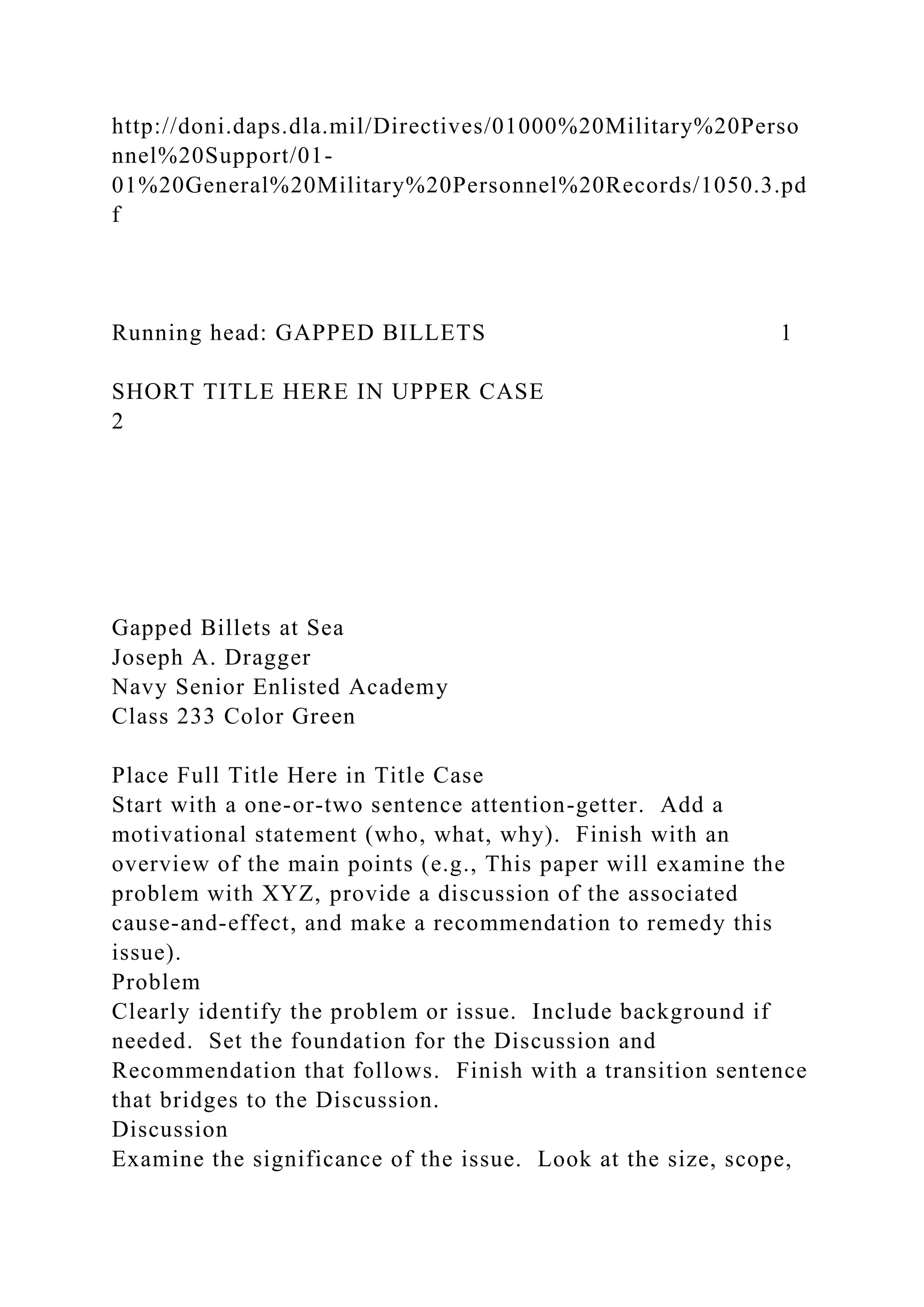 http://doni.daps.dla.mil/Directives/01000%20Military%20Perso
nnel%20Support/01-
01%20General%20Military%20Personnel%20Records/1050.3.pd
f
Running head: GAPPED BILLETS 1
SHORT TITLE HERE IN UPPER CASE
2
Gapped Billets at Sea
Joseph A. Dragger
Navy Senior Enlisted Academy
Class 233 Color Green
Place Full Title Here in Title Case
Start with a one-or-two sentence attention-getter. Add a
motivational statement (who, what, why). Finish with an
overview of the main points (e.g., This paper will examine the
problem with XYZ, provide a discussion of the associated
cause-and-effect, and make a recommendation to remedy this
issue).
Problem
Clearly identify the problem or issue. Include background if
needed. Set the foundation for the Discussion and
Recommendation that follows. Finish with a transition sentence
that bridges to the Discussion.
Discussion
Examine the significance of the issue. Look at the size, scope,
 