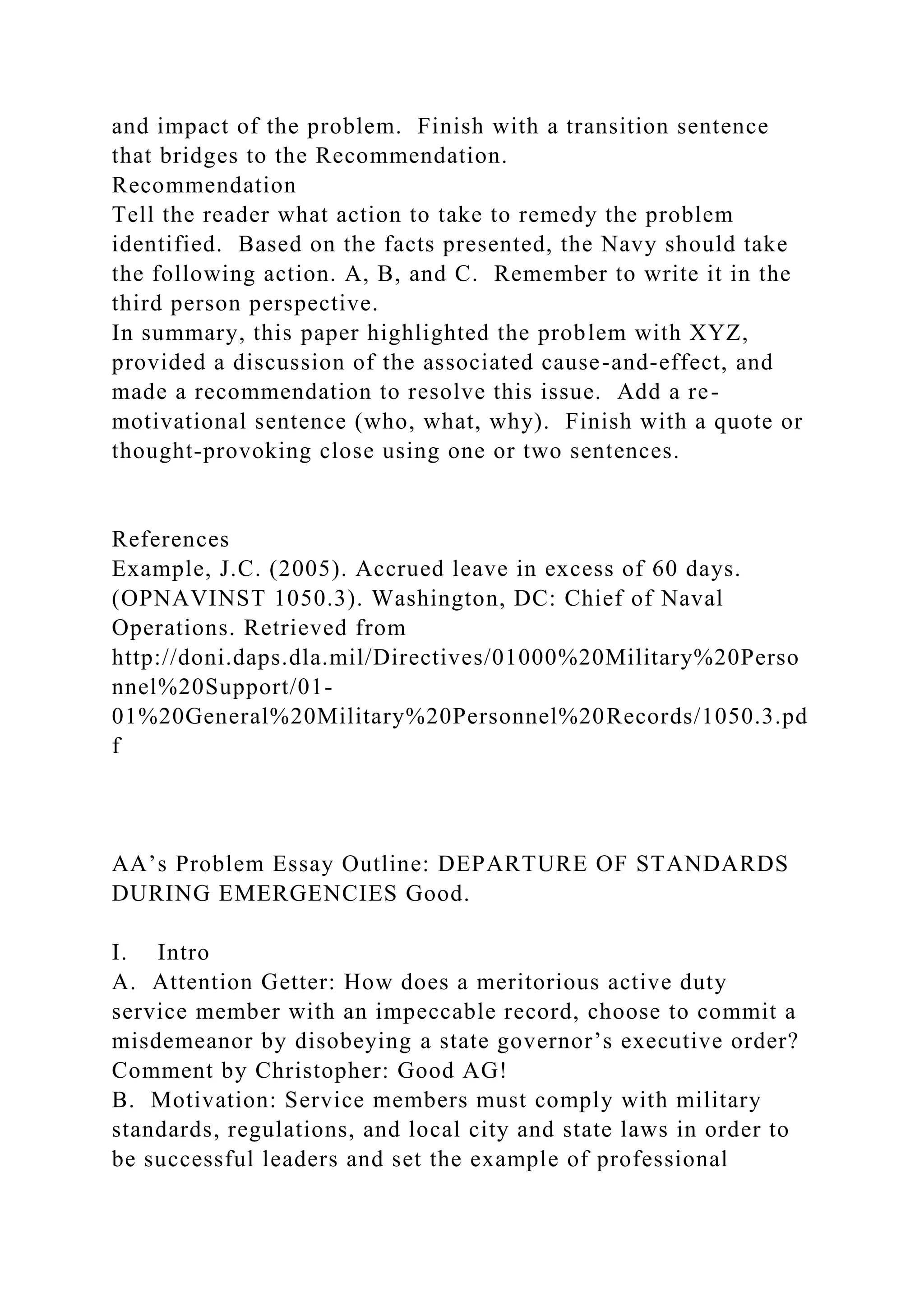and impact of the problem. Finish with a transition sentence
that bridges to the Recommendation.
Recommendation
Tell the reader what action to take to remedy the problem
identified. Based on the facts presented, the Navy should take
the following action. A, B, and C. Remember to write it in the
third person perspective.
In summary, this paper highlighted the problem with XYZ,
provided a discussion of the associated cause-and-effect, and
made a recommendation to resolve this issue. Add a re-
motivational sentence (who, what, why). Finish with a quote or
thought-provoking close using one or two sentences.
References
Example, J.C. (2005). Accrued leave in excess of 60 days.
(OPNAVINST 1050.3). Washington, DC: Chief of Naval
Operations. Retrieved from
http://doni.daps.dla.mil/Directives/01000%20Military%20Perso
nnel%20Support/01-
01%20General%20Military%20Personnel%20Records/1050.3.pd
f
AA’s Problem Essay Outline: DEPARTURE OF STANDARDS
DURING EMERGENCIES Good.
I. Intro
A. Attention Getter: How does a meritorious active duty
service member with an impeccable record, choose to commit a
misdemeanor by disobeying a state governor’s executive order?
Comment by Christopher: Good AG!
B. Motivation: Service members must comply with military
standards, regulations, and local city and state laws in order to
be successful leaders and set the example of professional
 