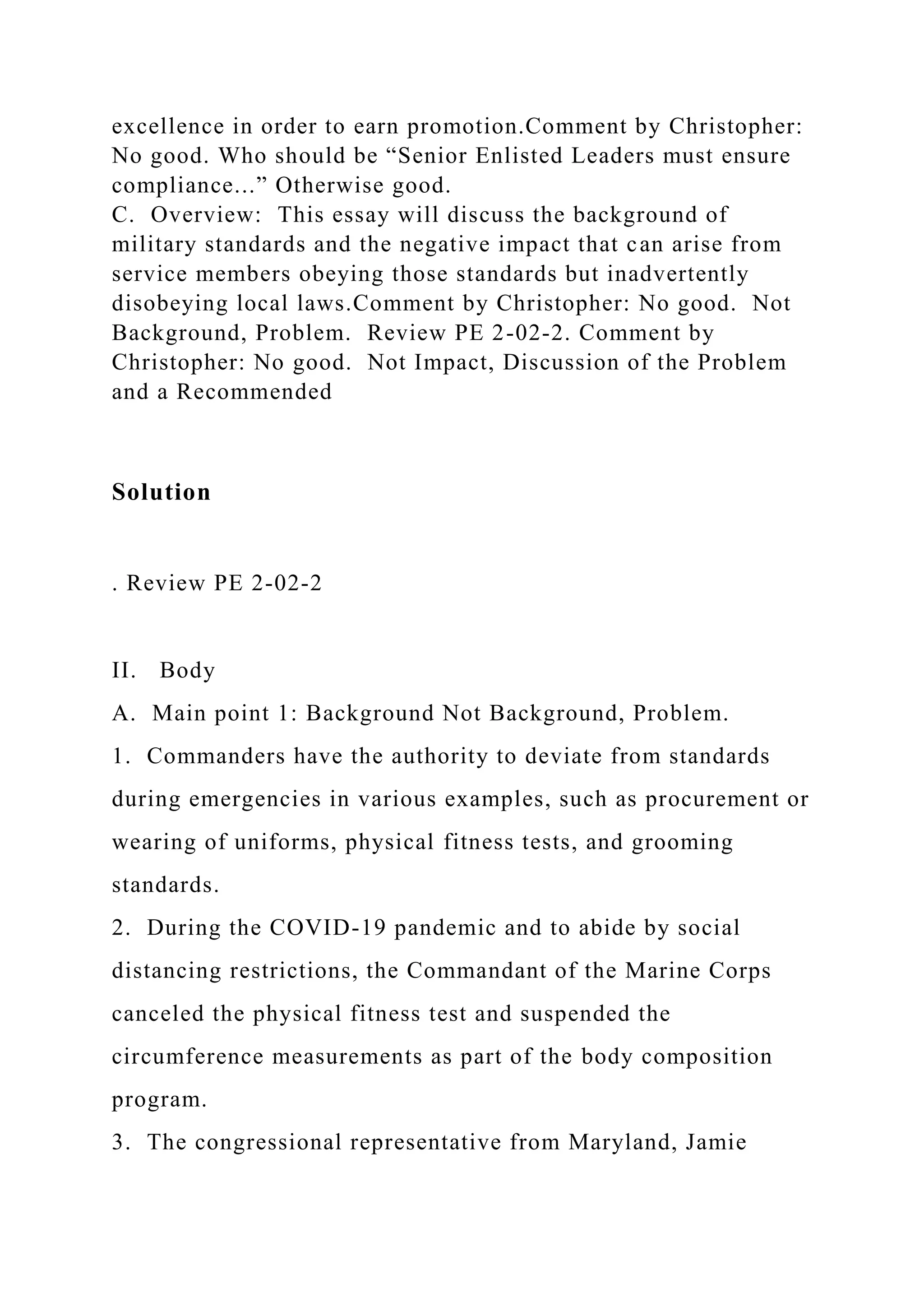 excellence in order to earn promotion.Comment by Christopher:
No good. Who should be “Senior Enlisted Leaders must ensure
compliance...” Otherwise good.
C. Overview: This essay will discuss the background of
military standards and the negative impact that can arise from
service members obeying those standards but inadvertently
disobeying local laws.Comment by Christopher: No good. Not
Background, Problem. Review PE 2-02-2. Comment by
Christopher: No good. Not Impact, Discussion of the Problem
and a Recommended
Solution
. Review PE 2-02-2
II. Body
A. Main point 1: Background Not Background, Problem.
1. Commanders have the authority to deviate from standards
during emergencies in various examples, such as procurement or
wearing of uniforms, physical fitness tests, and grooming
standards.
2. During the COVID-19 pandemic and to abide by social
distancing restrictions, the Commandant of the Marine Corps
canceled the physical fitness test and suspended the
circumference measurements as part of the body composition
program.
3. The congressional representative from Maryland, Jamie
 