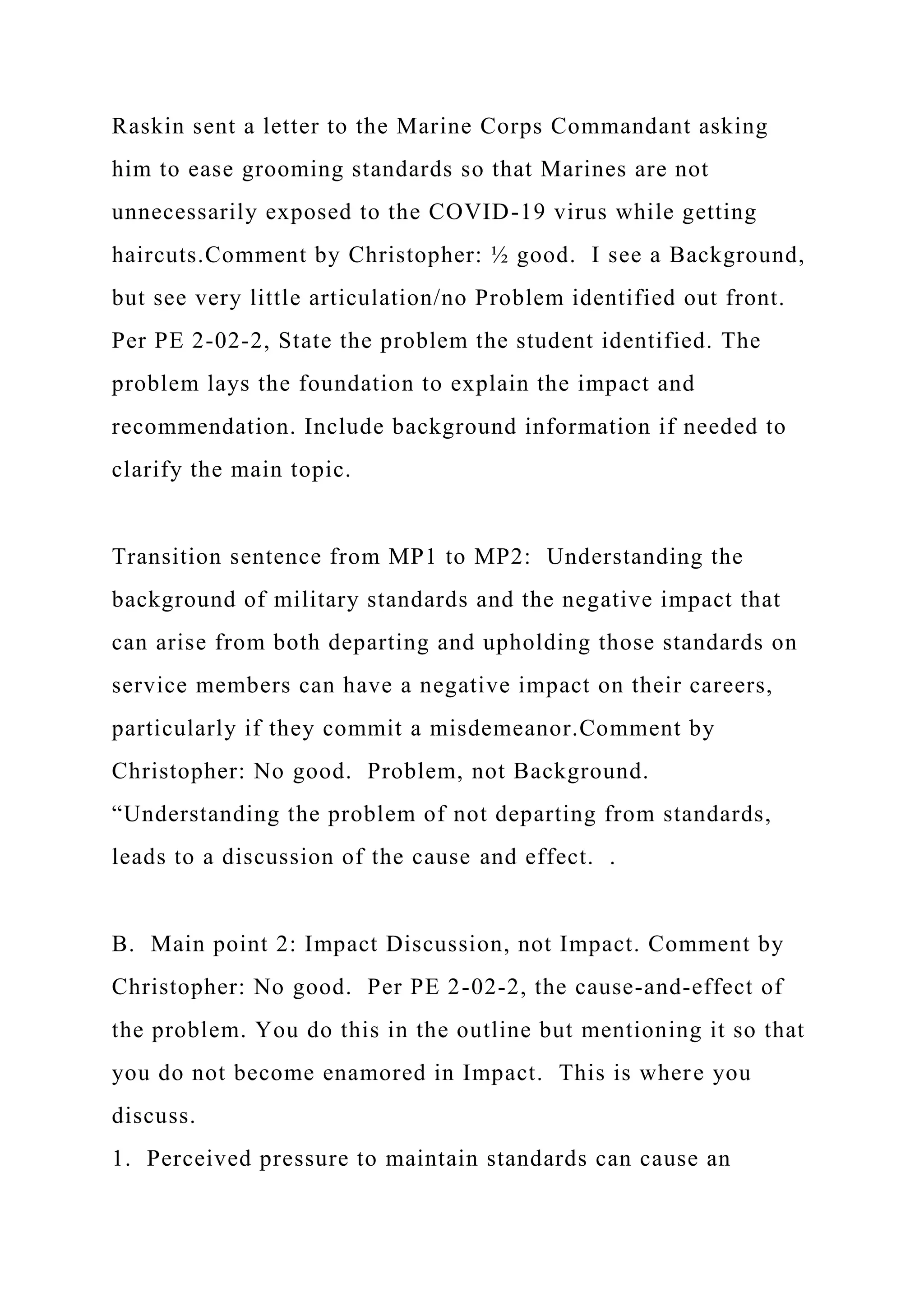 Raskin sent a letter to the Marine Corps Commandant asking
him to ease grooming standards so that Marines are not
unnecessarily exposed to the COVID-19 virus while getting
haircuts.Comment by Christopher: ½ good. I see a Background,
but see very little articulation/no Problem identified out front.
Per PE 2-02-2, State the problem the student identified. The
problem lays the foundation to explain the impact and
recommendation. Include background information if needed to
clarify the main topic.
Transition sentence from MP1 to MP2: Understanding the
background of military standards and the negative impact that
can arise from both departing and upholding those standards on
service members can have a negative impact on their careers,
particularly if they commit a misdemeanor.Comment by
Christopher: No good. Problem, not Background.
“Understanding the problem of not departing from standards,
leads to a discussion of the cause and effect. .
B. Main point 2: Impact Discussion, not Impact. Comment by
Christopher: No good. Per PE 2-02-2, the cause-and-effect of
the problem. You do this in the outline but mentioning it so that
you do not become enamored in Impact. This is where you
discuss.
1. Perceived pressure to maintain standards can cause an
 