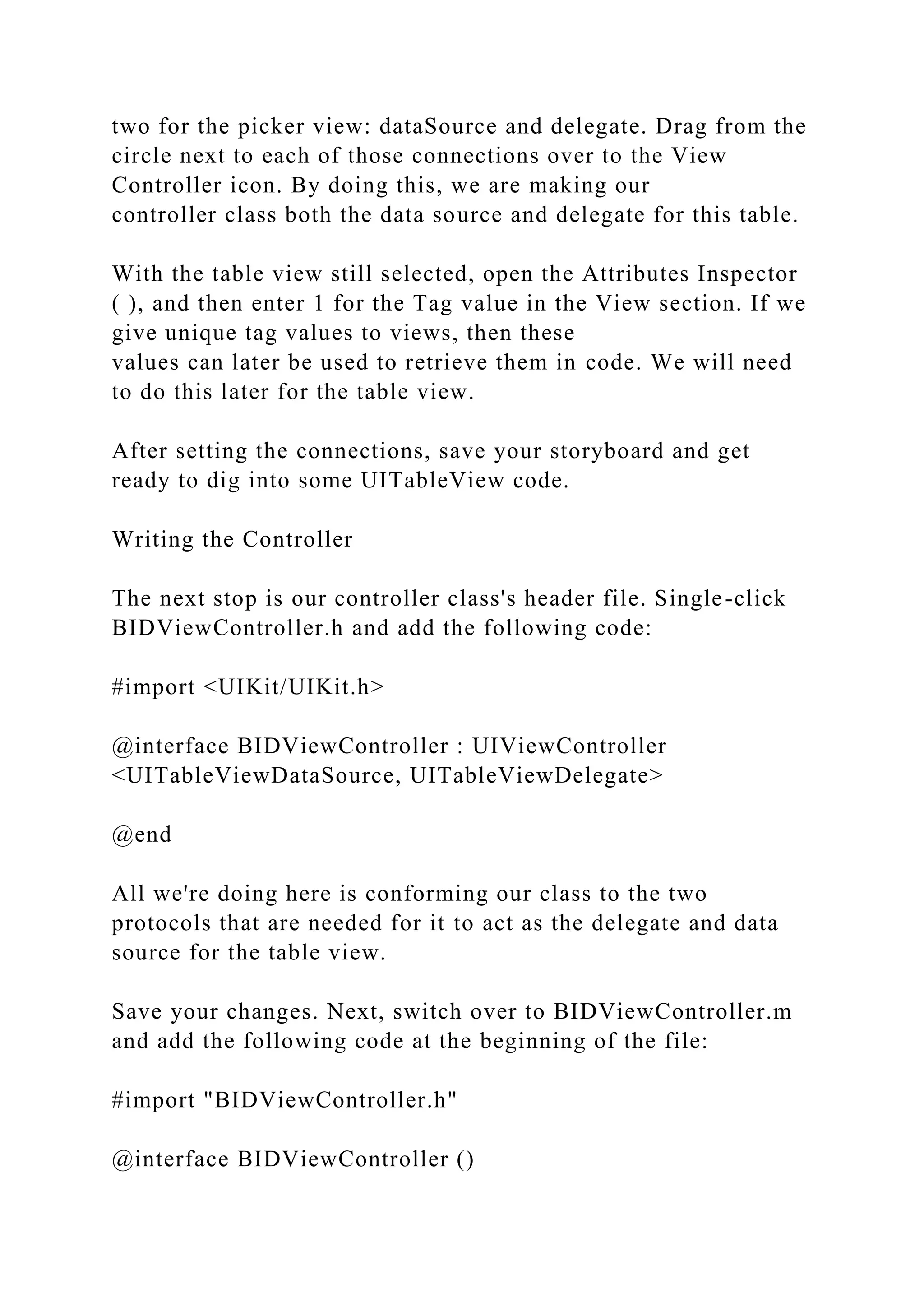 two for the picker view: dataSource and delegate. Drag from the
circle next to each of those connections over to the View
Controller icon. By doing this, we are making our
controller class both the data source and delegate for this table.
With the table view still selected, open the Attributes Inspector
( ), and then enter 1 for the Tag value in the View section. If we
give unique tag values to views, then these
values can later be used to retrieve them in code. We will need
to do this later for the table view.
After setting the connections, save your storyboard and get
ready to dig into some UITableView code.
Writing the Controller
The next stop is our controller class's header file. Single-click
BIDViewController.h and add the following code:
#import <UIKit/UIKit.h>
@interface BIDViewController : UIViewController
<UITableViewDataSource, UITableViewDelegate>
@end
All we're doing here is conforming our class to the two
protocols that are needed for it to act as the delegate and data
source for the table view.
Save your changes. Next, switch over to BIDViewController.m
and add the following code at the beginning of the file:
#import "BIDViewController.h"
@interface BIDViewController ()
 