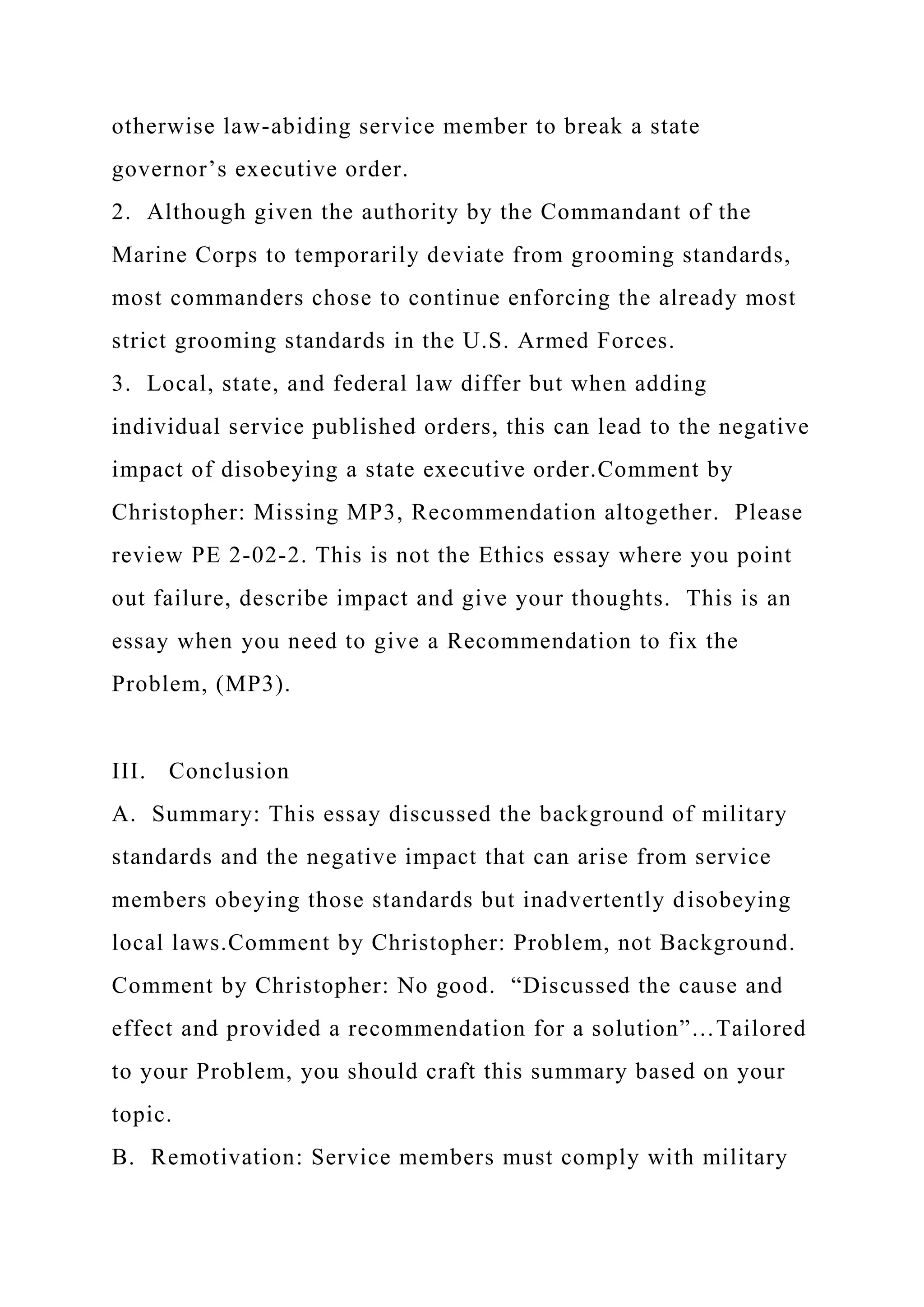 otherwise law-abiding service member to break a state
governor’s executive order.
2. Although given the authority by the Commandant of the
Marine Corps to temporarily deviate from grooming standards,
most commanders chose to continue enforcing the already most
strict grooming standards in the U.S. Armed Forces.
3. Local, state, and federal law differ but when adding
individual service published orders, this can lead to the negative
impact of disobeying a state executive order.Comment by
Christopher: Missing MP3, Recommendation altogether. Please
review PE 2-02-2. This is not the Ethics essay where you point
out failure, describe impact and give your thoughts. This is an
essay when you need to give a Recommendation to fix the
Problem, (MP3).
III. Conclusion
A. Summary: This essay discussed the background of military
standards and the negative impact that can arise from service
members obeying those standards but inadvertently disobeying
local laws.Comment by Christopher: Problem, not Background.
Comment by Christopher: No good. “Discussed the cause and
effect and provided a recommendation for a solution”…Tailored
to your Problem, you should craft this summary based on your
topic.
B. Remotivation: Service members must comply with military
 