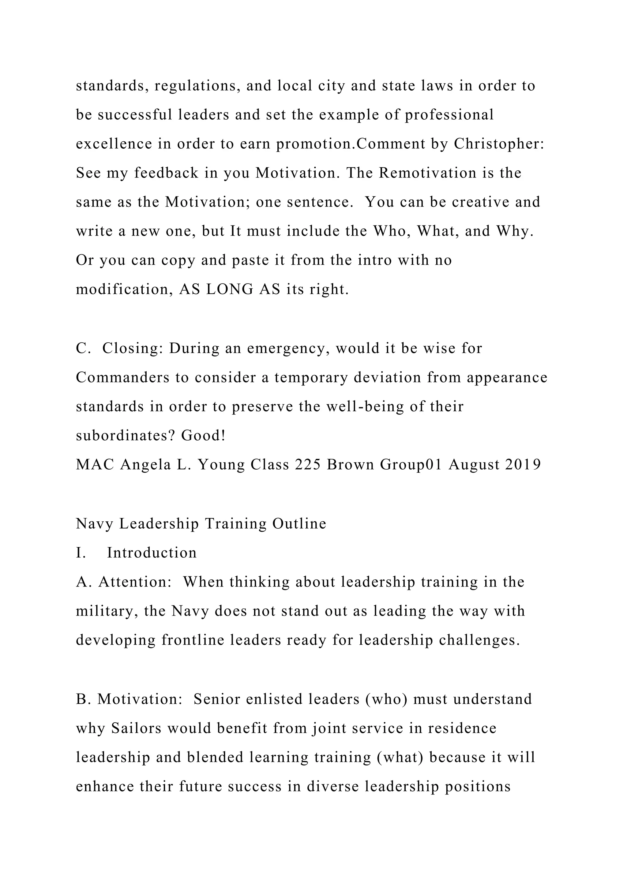 standards, regulations, and local city and state laws in order to
be successful leaders and set the example of professional
excellence in order to earn promotion.Comment by Christopher:
See my feedback in you Motivation. The Remotivation is the
same as the Motivation; one sentence. You can be creative and
write a new one, but It must include the Who, What, and Why.
Or you can copy and paste it from the intro with no
modification, AS LONG AS its right.
C. Closing: During an emergency, would it be wise for
Commanders to consider a temporary deviation from appearance
standards in order to preserve the well-being of their
subordinates? Good!
MAC Angela L. Young Class 225 Brown Group01 August 2019
Navy Leadership Training Outline
I. Introduction
A. Attention: When thinking about leadership training in the
military, the Navy does not stand out as leading the way with
developing frontline leaders ready for leadership challenges.
B. Motivation: Senior enlisted leaders (who) must understand
why Sailors would benefit from joint service in residence
leadership and blended learning training (what) because it will
enhance their future success in diverse leadership positions
 