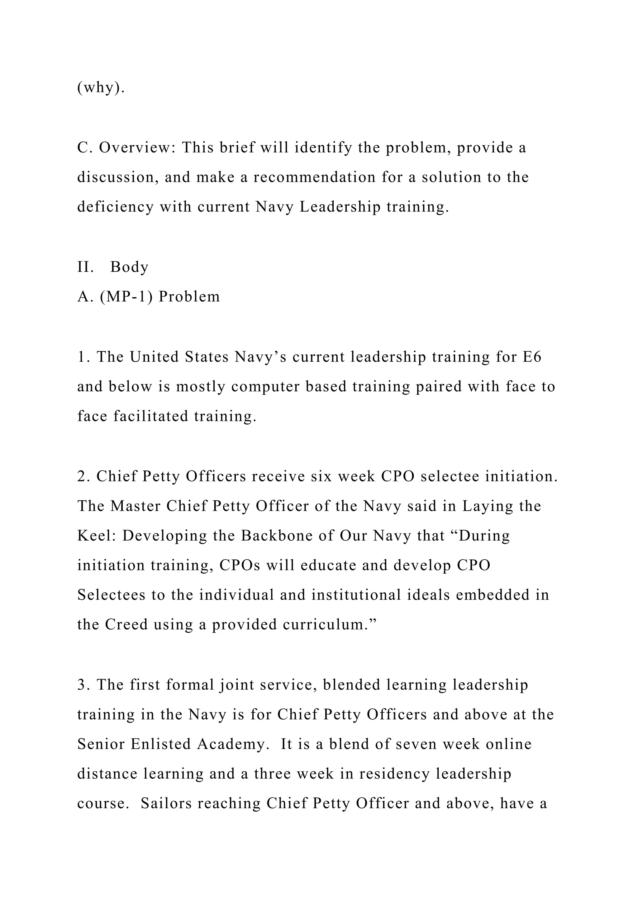 (why).
C. Overview: This brief will identify the problem, provide a
discussion, and make a recommendation for a solution to the
deficiency with current Navy Leadership training.
II. Body
A. (MP-1) Problem
1. The United States Navy’s current leadership training for E6
and below is mostly computer based training paired with face to
face facilitated training.
2. Chief Petty Officers receive six week CPO selectee initiation.
The Master Chief Petty Officer of the Navy said in Laying the
Keel: Developing the Backbone of Our Navy that “During
initiation training, CPOs will educate and develop CPO
Selectees to the individual and institutional ideals embedded in
the Creed using a provided curriculum.”
3. The first formal joint service, blended learning leadership
training in the Navy is for Chief Petty Officers and above at the
Senior Enlisted Academy. It is a blend of seven week online
distance learning and a three week in residency leadership
course. Sailors reaching Chief Petty Officer and above, have a
 