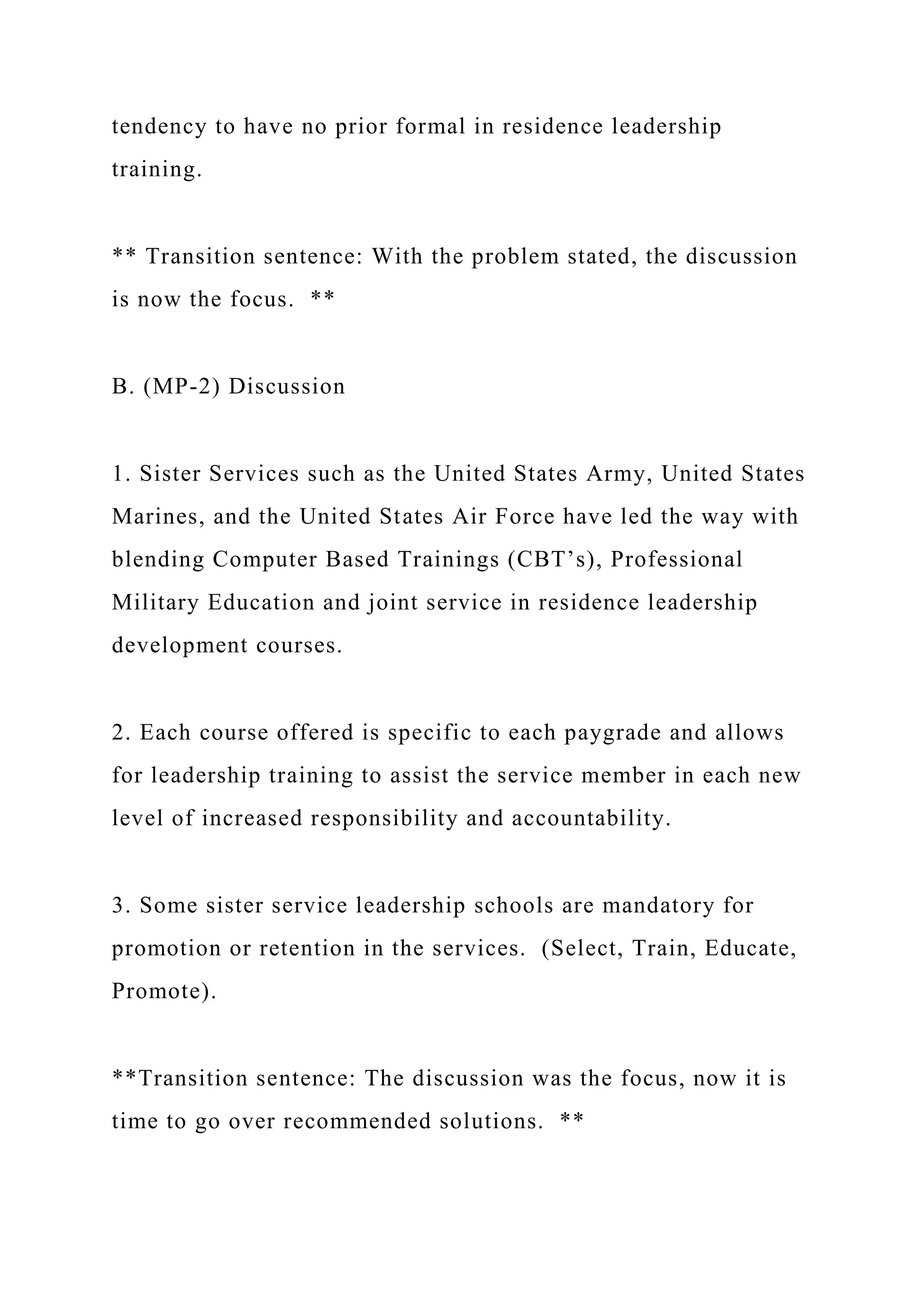 tendency to have no prior formal in residence leadership
training.
** Transition sentence: With the problem stated, the discussion
is now the focus. **
B. (MP-2) Discussion
1. Sister Services such as the United States Army, United States
Marines, and the United States Air Force have led the way with
blending Computer Based Trainings (CBT’s), Professional
Military Education and joint service in residence leadership
development courses.
2. Each course offered is specific to each paygrade and allows
for leadership training to assist the service member in each new
level of increased responsibility and accountability.
3. Some sister service leadership schools are mandatory for
promotion or retention in the services. (Select, Train, Educate,
Promote).
**Transition sentence: The discussion was the focus, now it is
time to go over recommended solutions. **
 