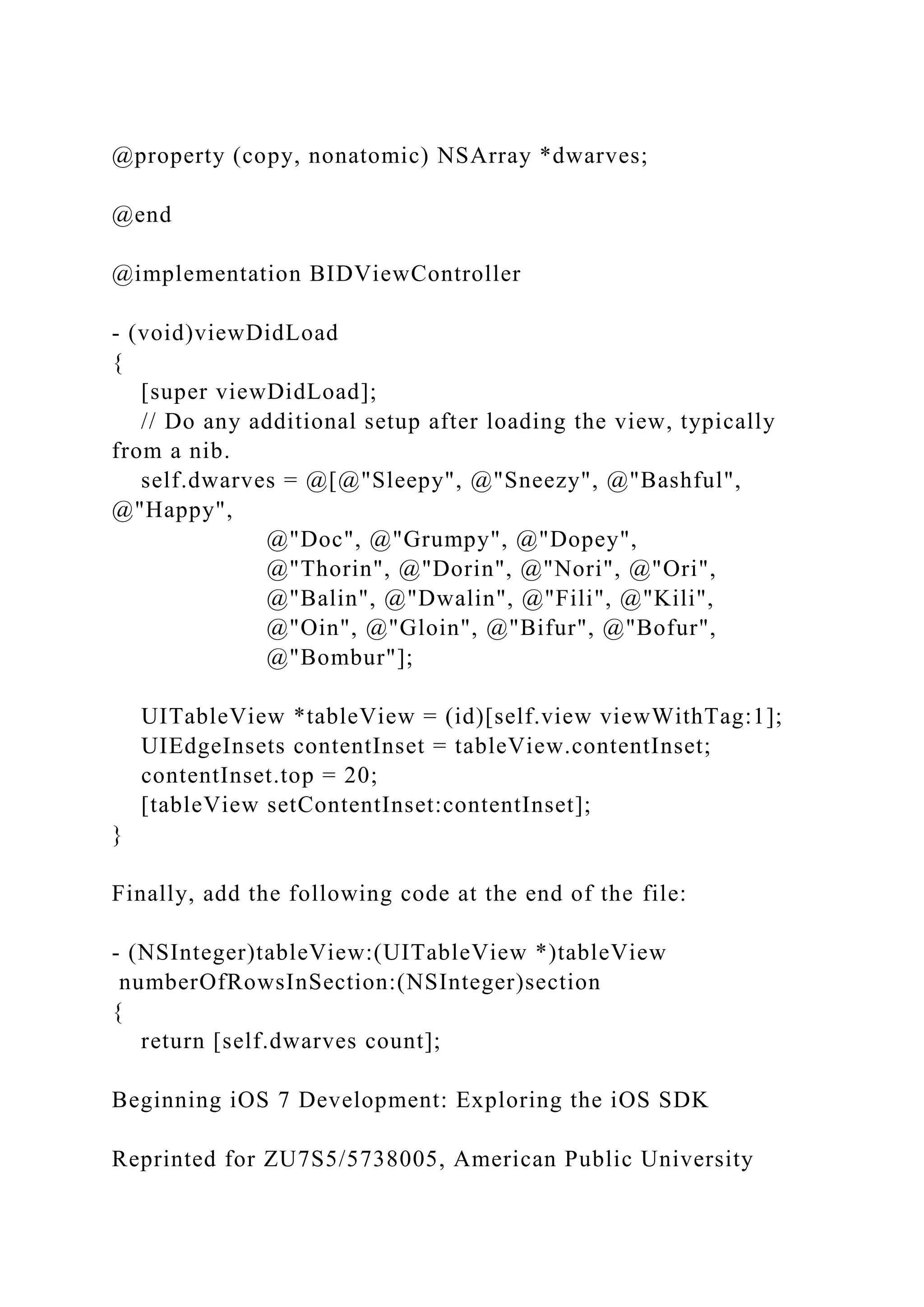 @property (copy, nonatomic) NSArray *dwarves;
@end
@implementation BIDViewController
- (void)viewDidLoad
{
[super viewDidLoad];
// Do any additional setup after loading the view, typically
from a nib.
self.dwarves = @[@"Sleepy", @"Sneezy", @"Bashful",
@"Happy",
@"Doc", @"Grumpy", @"Dopey",
@"Thorin", @"Dorin", @"Nori", @"Ori",
@"Balin", @"Dwalin", @"Fili", @"Kili",
@"Oin", @"Gloin", @"Bifur", @"Bofur",
@"Bombur"];
UITableView *tableView = (id)[self.view viewWithTag:1];
UIEdgeInsets contentInset = tableView.contentInset;
contentInset.top = 20;
[tableView setContentInset:contentInset];
}
Finally, add the following code at the end of the file:
- (NSInteger)tableView:(UITableView *)tableView
numberOfRowsInSection:(NSInteger)section
{
return [self.dwarves count];
Beginning iOS 7 Development: Exploring the iOS SDK
Reprinted for ZU7S5/5738005, American Public University
 