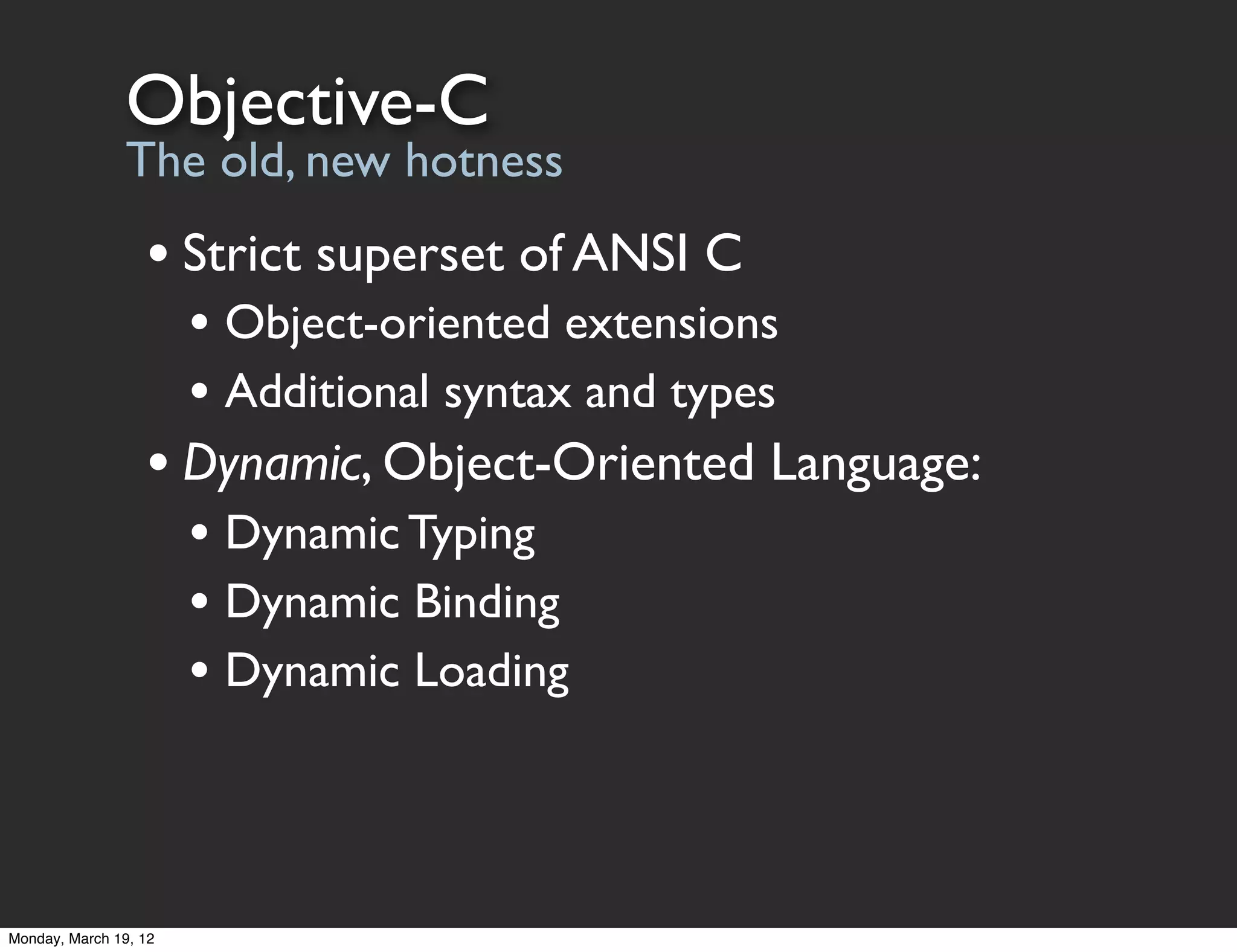 Objective-C
                The old, new hotness
                  • Strict superset of ANSI C
                       • Object-oriented extensions
                       • Additional syntax and types
                  • Dynamic, Object-Oriented Language:
                       • Dynamic Typing
                       • Dynamic Binding
                       • Dynamic Loading



Monday, March 19, 12
 