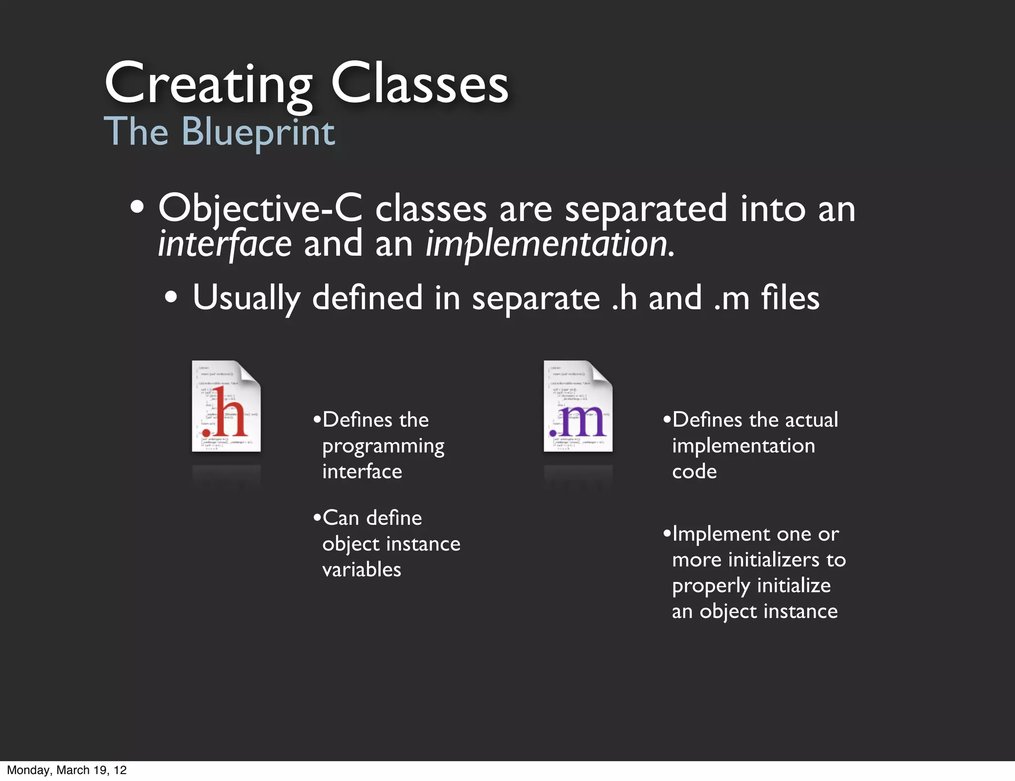 Creating Classes
                The Blueprint
                       • Objective-C classes are separated into an
                        interface and an implementation.
                         • Usually deﬁned in separate .h and .m ﬁles

                                  •Deﬁnes the            •Deﬁnes the actual
                                   programming            implementation
                                   interface              code

                                  •Can deﬁne
                                   object instance       •Implement one or
                                   variables              more initializers to
                                                          properly initialize
                                                          an object instance




Monday, March 19, 12
 