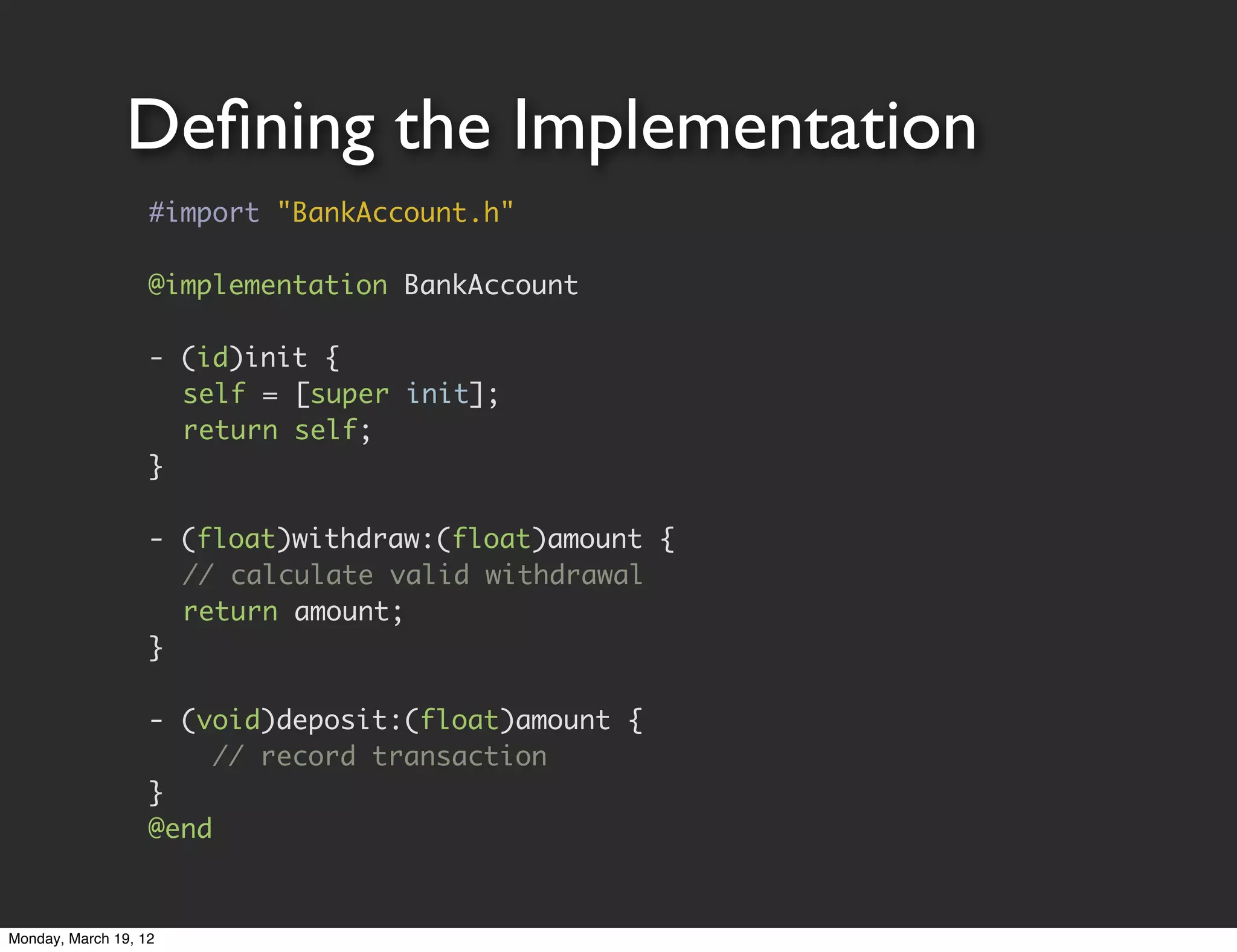 Deﬁning the Implementation
                   #import "BankAccount.h"

                   @implementation BankAccount

                   - (id)init {
                   	 self = [super init];
                   	 return self;
                   }

                   - (float)withdraw:(float)amount {
                   	 // calculate valid withdrawal
                   	 return amount;
                   }

                   - (void)deposit:(float)amount {
                        // record transaction
                   }
                   @end


Monday, March 19, 12
 