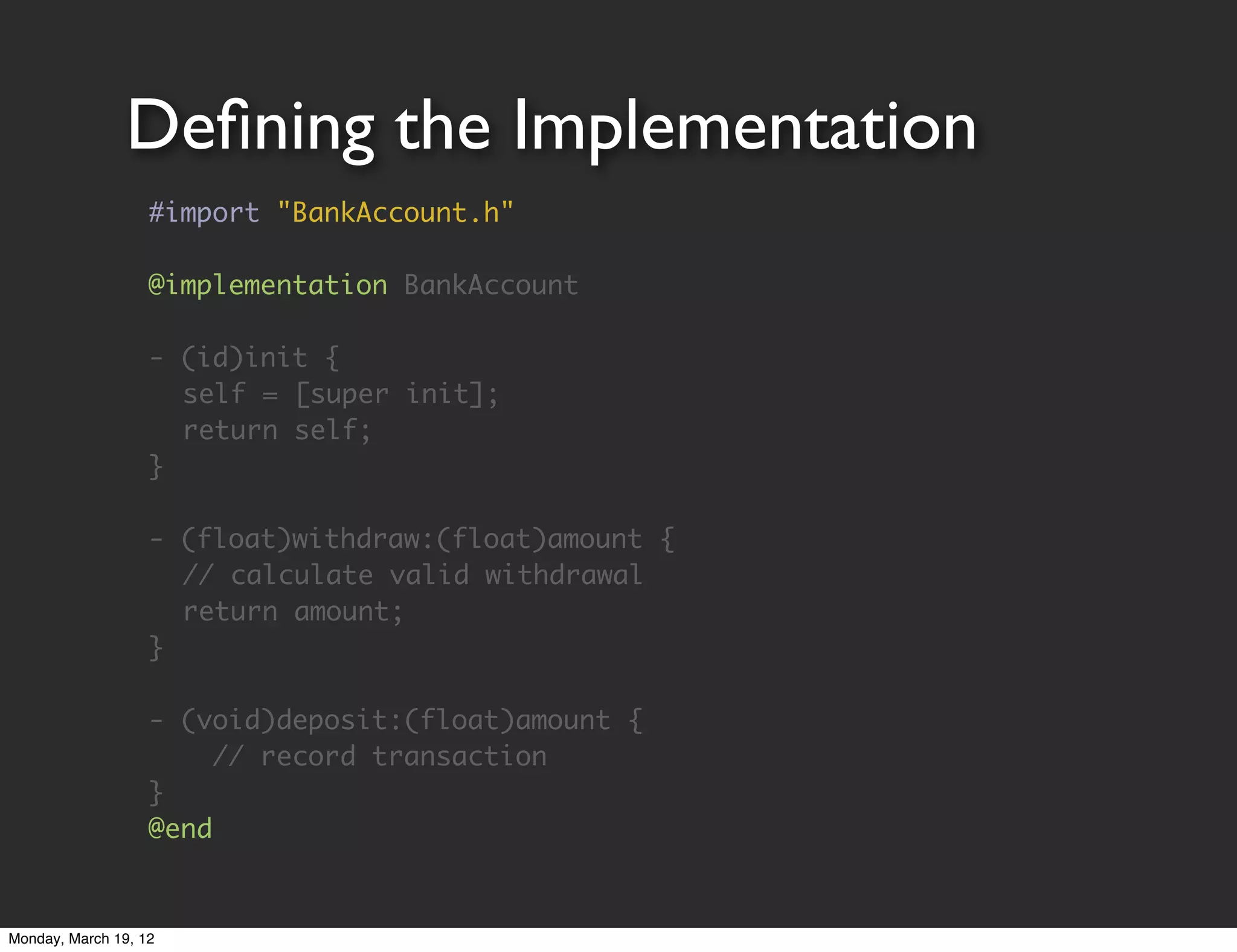 Deﬁning the Implementation
                   #import "BankAccount.h"

                   @implementation BankAccount

                   - (id)init {
                   	 self = [super init];
                   	 return self;
                   }

                   - (float)withdraw:(float)amount {
                   	 // calculate valid withdrawal
                   	 return amount;
                   }

                   - (void)deposit:(float)amount {
                        // record transaction
                   }
                   @end


Monday, March 19, 12
 