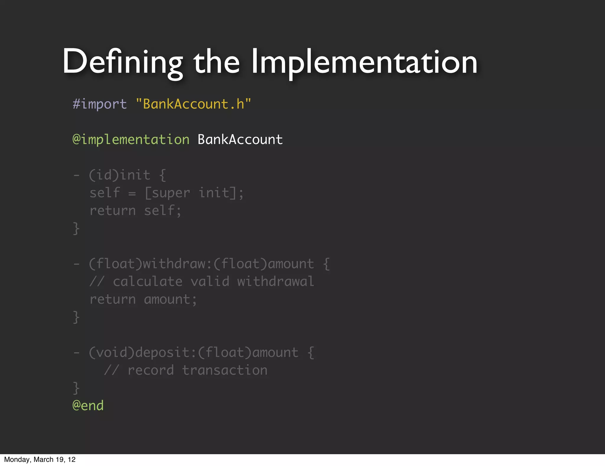 Deﬁning the Implementation
                   #import "BankAccount.h"

                   @implementation BankAccount

                   - (id)init {
                   	 self = [super init];
                   	 return self;
                   }

                   - (float)withdraw:(float)amount {
                   	 // calculate valid withdrawal
                   	 return amount;
                   }

                   - (void)deposit:(float)amount {
                        // record transaction
                   }
                   @end


Monday, March 19, 12
 