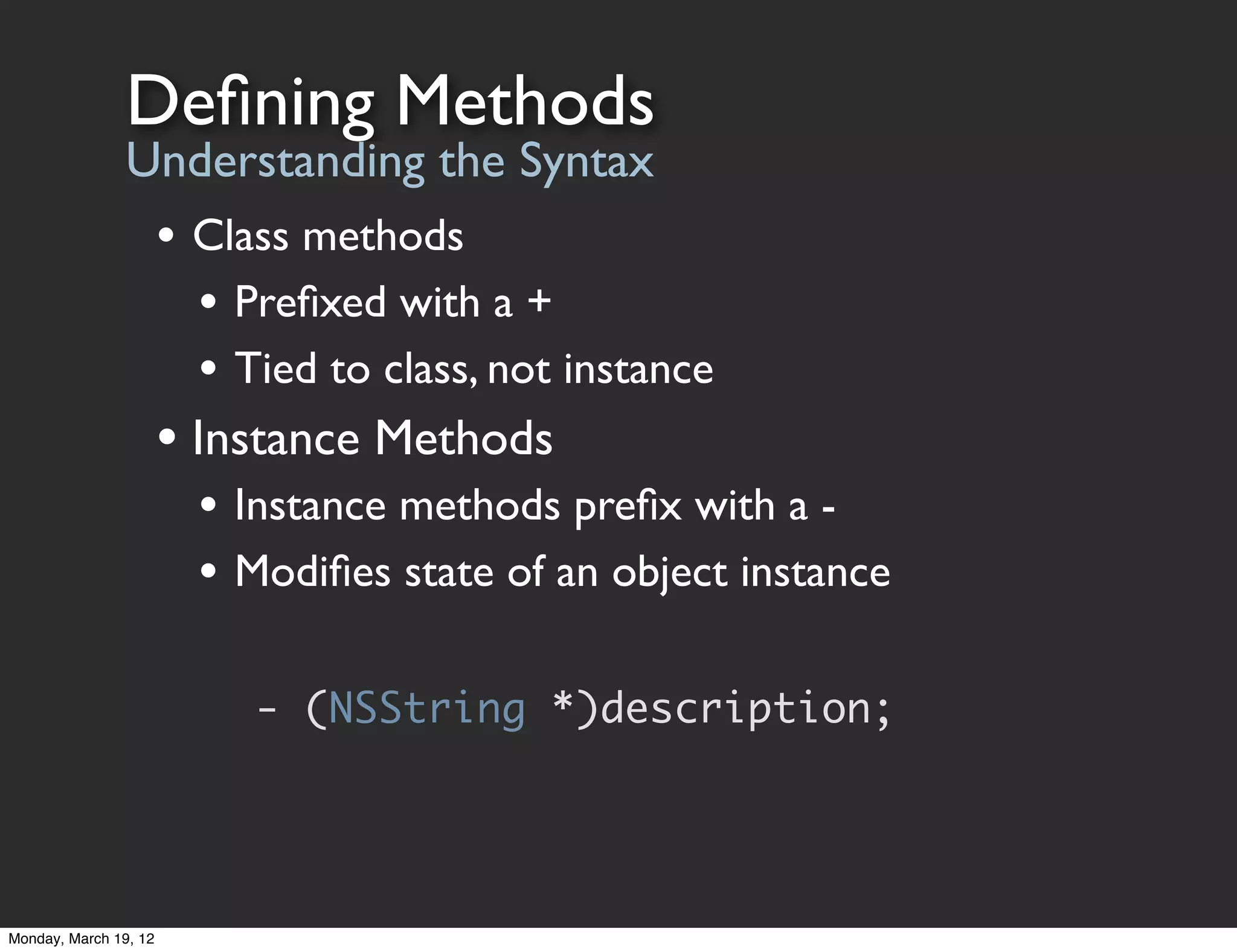 Deﬁning Methods
                Understanding the Syntax
                       • Class methods
                         • Preﬁxed with a +
                         • Tied to class, not instance
                       • Instance Methods
                         • Instance methods preﬁx with a -
                         • Modiﬁes state of an object instance

                            - (NSString *)description;




Monday, March 19, 12
 