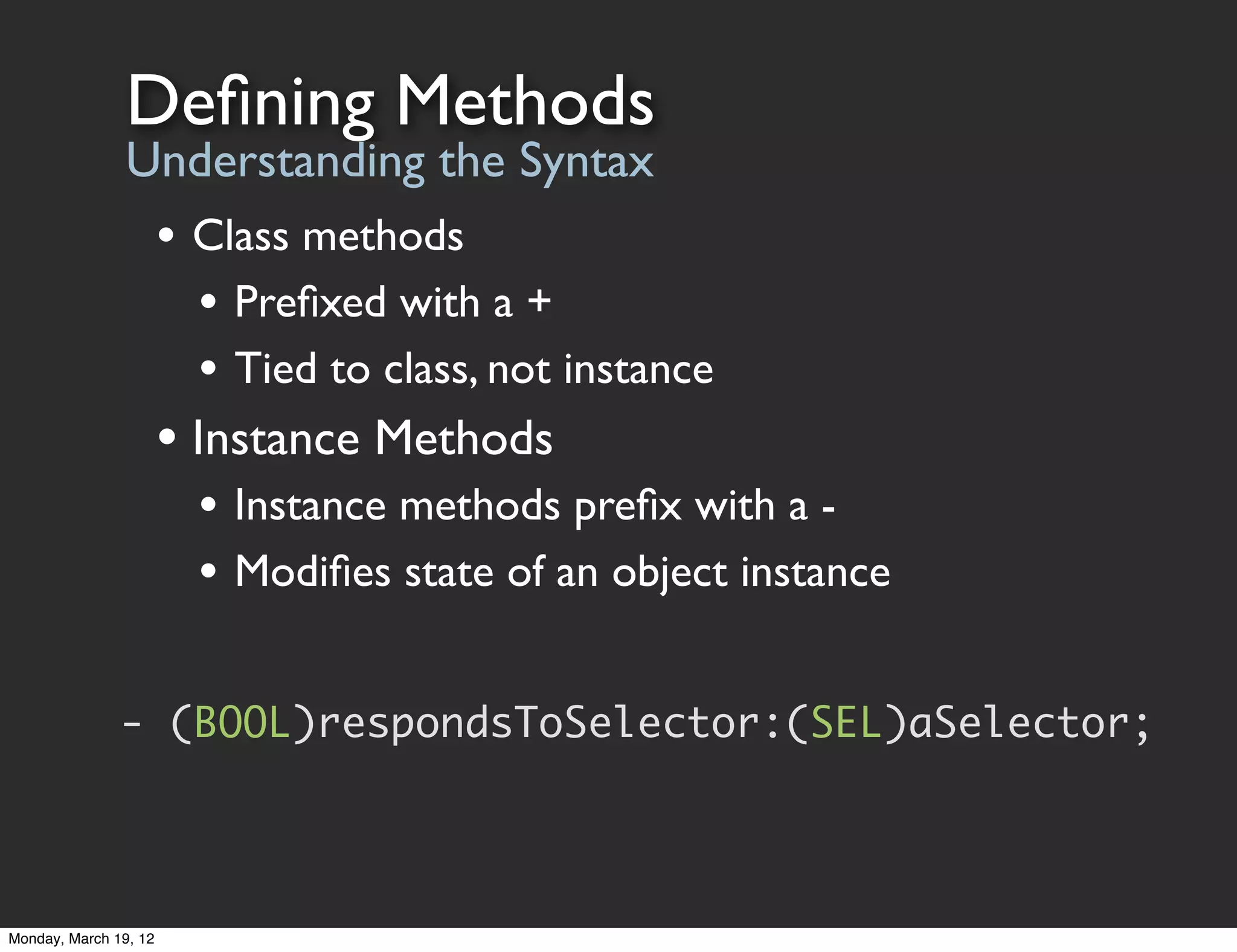 Deﬁning Methods
                Understanding the Syntax
                       • Class methods
                         • Preﬁxed with a +
                         • Tied to class, not instance
                       • Instance Methods
                         • Instance methods preﬁx with a -
                         • Modiﬁes state of an object instance

               - (BOOL)respondsToSelector:(SEL)aSelector;




Monday, March 19, 12
 