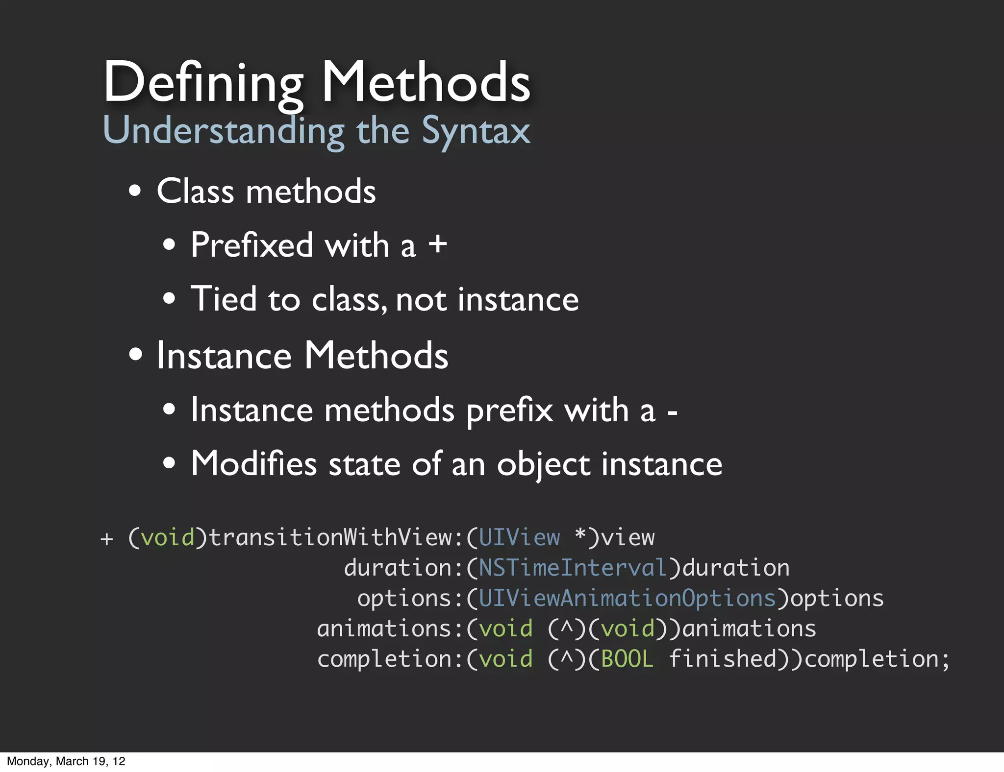 Deﬁning Methods
                Understanding the Syntax
                       • Class methods
                         • Preﬁxed with a +
                         • Tied to class, not instance
                       • Instance Methods
                         • Instance methods preﬁx with a -
                         • Modiﬁes state of an object instance
               + (void)transitionWithView:(UIView *)view
                                 duration:(NSTimeInterval)duration
                                  options:(UIViewAnimationOptions)options
                               animations:(void (^)(void))animations
                               completion:(void (^)(BOOL finished))completion;



Monday, March 19, 12
 