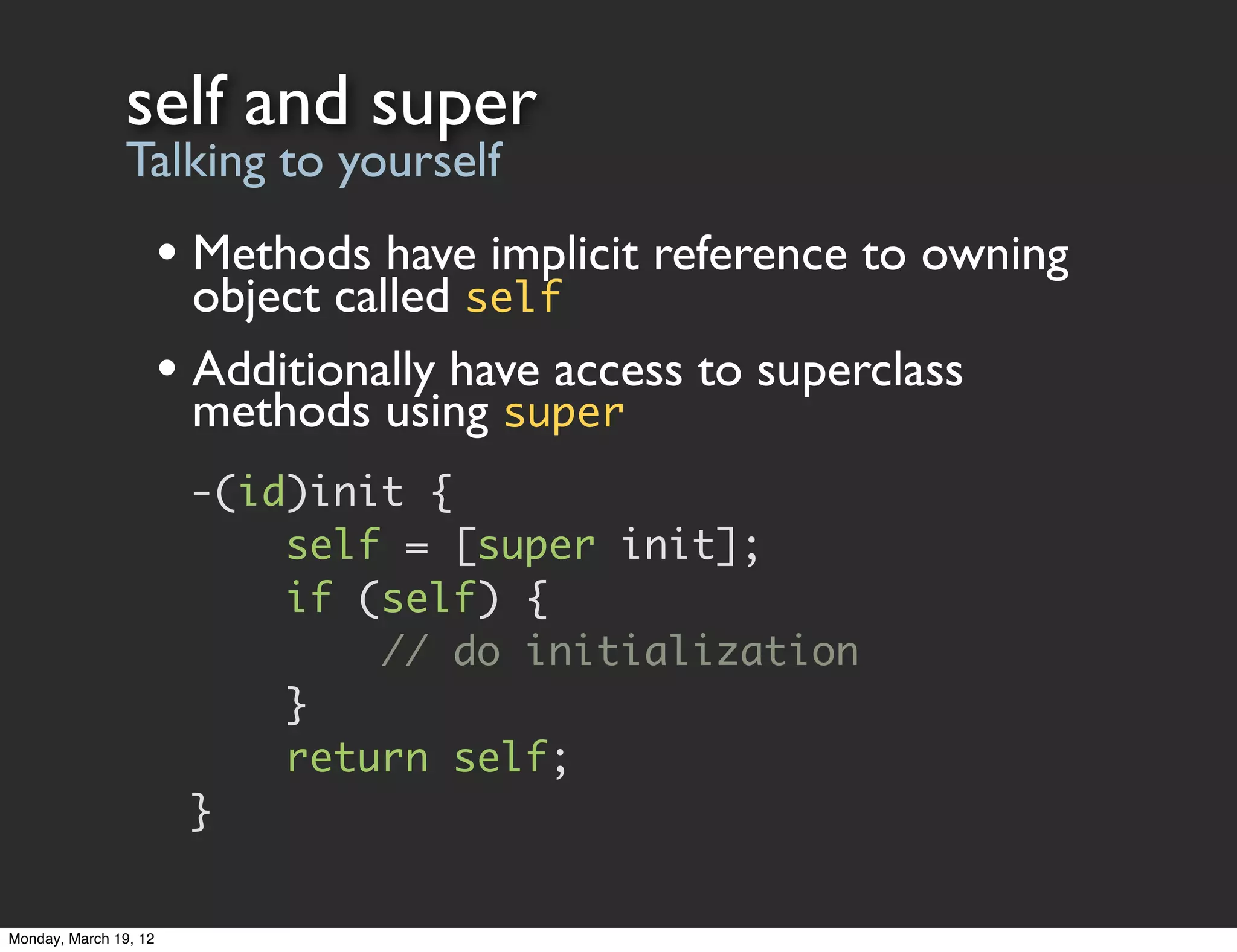 self and super
                Talking to yourself
                       • Methods have implicit reference to owning
                         object called self
                       • Additionally have access to superclass
                         methods using super
                        -(id)init {
                            self = [super init];
                            if (self) {
                                // do initialization
                            }
                            return self;
                        }

Monday, March 19, 12
 