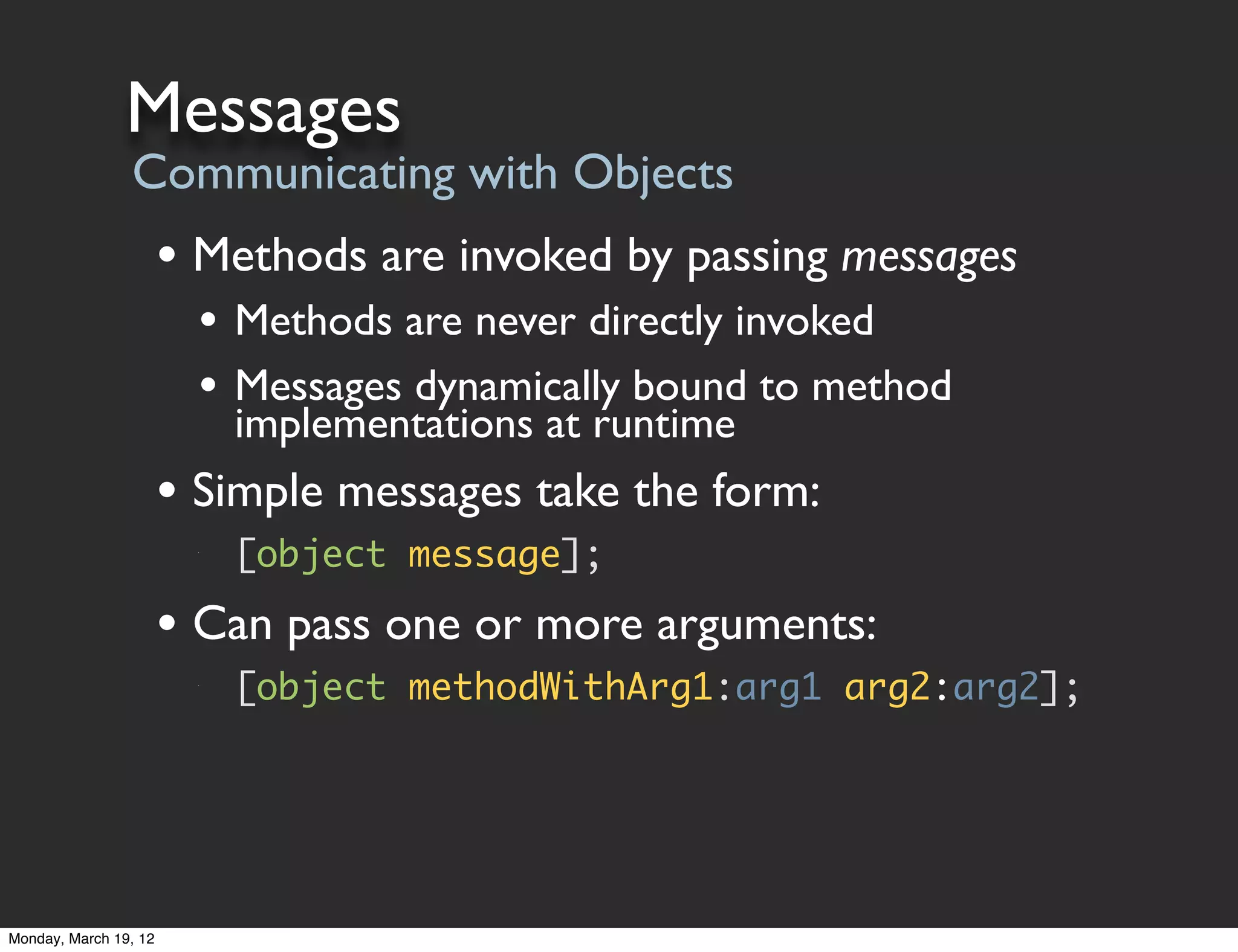 Messages
                Communicating with Objects
                       • Methods are invoked by passing messages
                         • Methods are never directly invoked
                         • Messages dynamically bound to method
                             implementations at runtime
                       • Simple messages take the form:
                         •




                             [object message];

                       • Can pass one or more arguments:
                         •




                             [object methodWithArg1:arg1 arg2:arg2];




Monday, March 19, 12
 