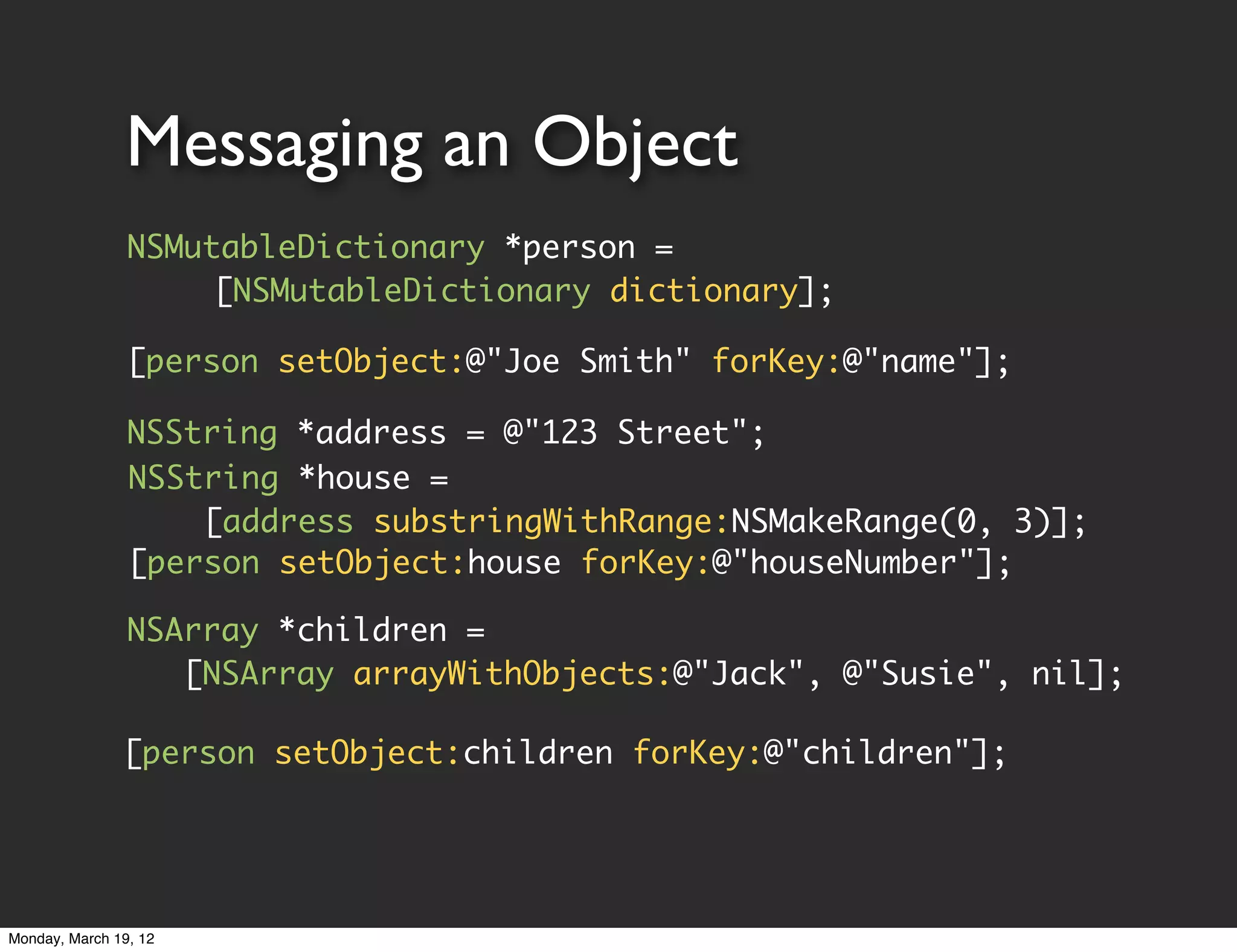 Messaging an Object
                NSMutableDictionary *person =
                     [NSMutableDictionary dictionary];

                [person setObject:@"Joe Smith" forKey:@"name"];

                NSString *address = @"123 Street";
                NSString *house =
                    [address substringWithRange:NSMakeRange(0, 3)];
                [person setObject:house forKey:@"houseNumber"];

                NSArray *children =
                   [NSArray arrayWithObjects:@"Jack", @"Susie", nil];

               [person setObject:children forKey:@"children"];




Monday, March 19, 12
 
