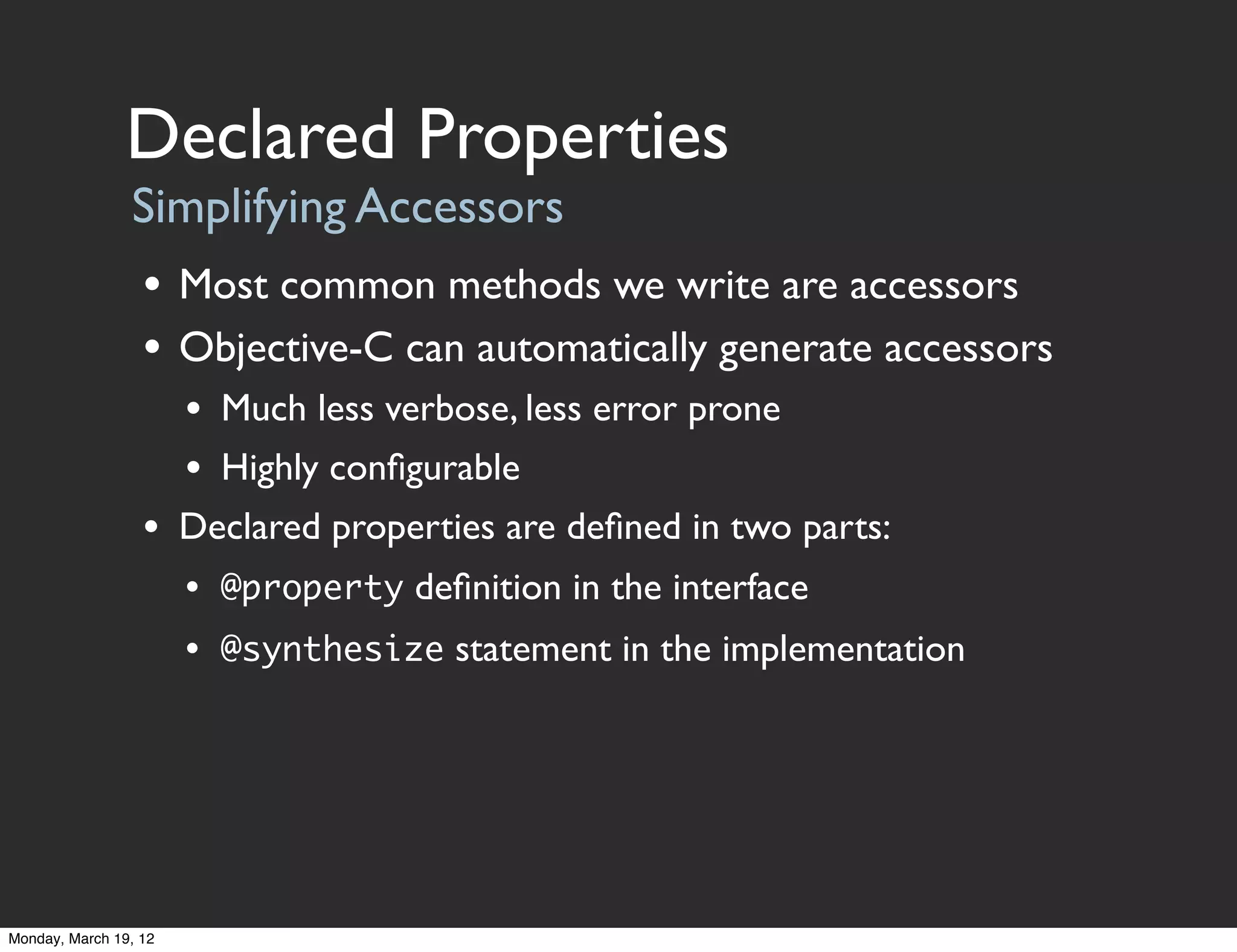 Declared Properties
                Simplifying Accessors
                  • Most common methods we write are accessors
                  • Objective-C can automatically generate accessors
                       • Much less verbose, less error prone
                       • Highly conﬁgurable
                  • Declared properties are deﬁned in two parts:
                       • @property deﬁnition in the interface
                       • @synthesize statement in the implementation




Monday, March 19, 12
 