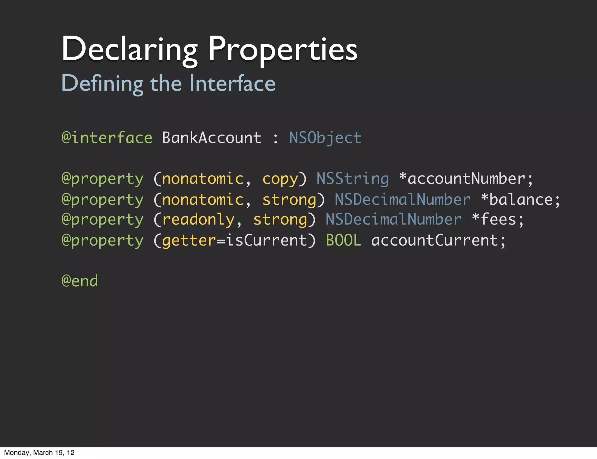 Declaring Properties
                Deﬁning the Interface

                @interface BankAccount : NSObject

                @property   (nonatomic, copy) NSString *accountNumber;
                @property   (nonatomic, strong) NSDecimalNumber *balance;
                @property   (readonly, strong) NSDecimalNumber *fees;
                @property   (getter=isCurrent) BOOL accountCurrent;

                @end




Monday, March 19, 12
 