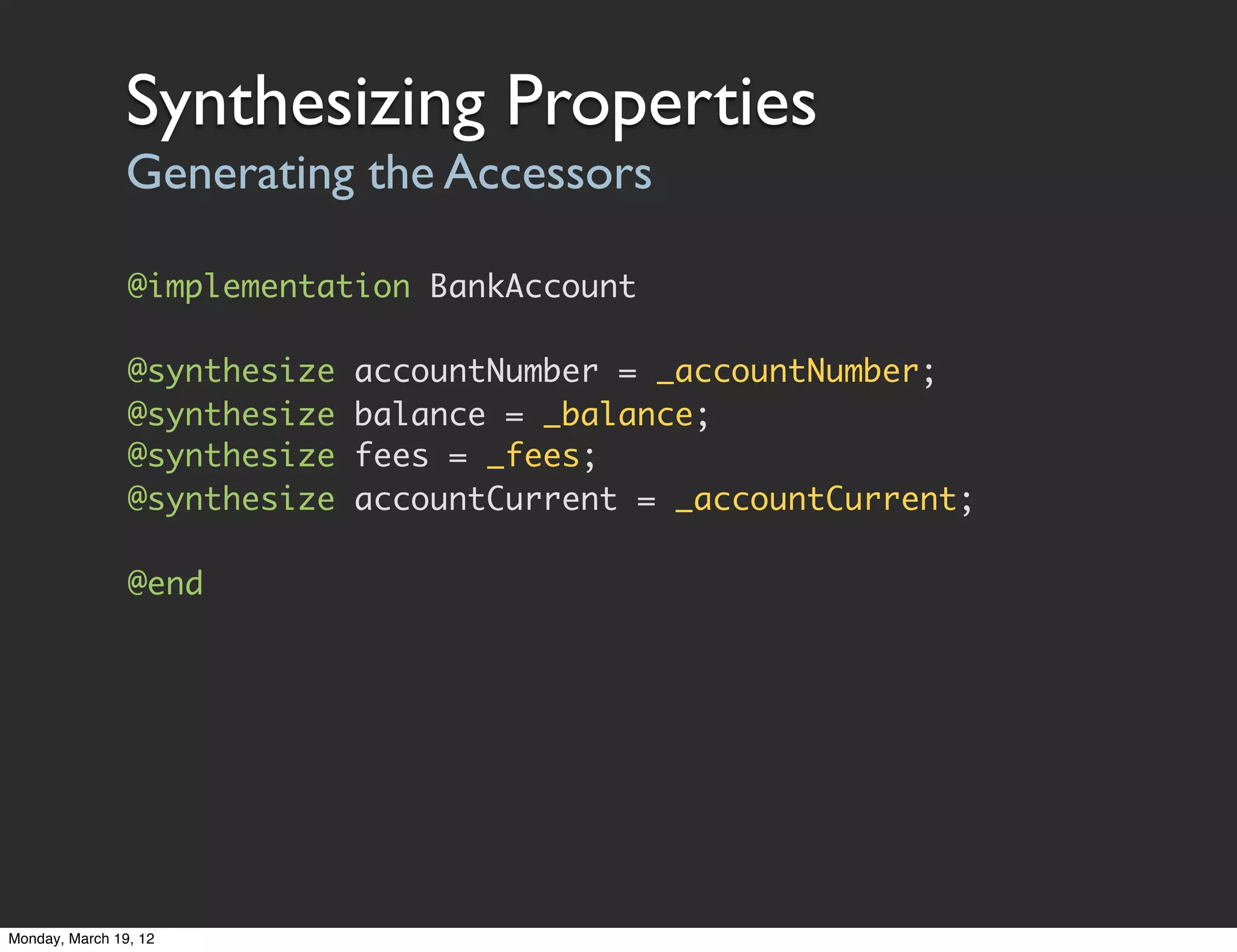 Synthesizing Properties
                Generating the Accessors

                @implementation BankAccount

                @synthesize   accountNumber = _accountNumber;
                @synthesize   balance = _balance;
                @synthesize   fees = _fees;
                @synthesize   accountCurrent = _accountCurrent;

                @end




Monday, March 19, 12
 