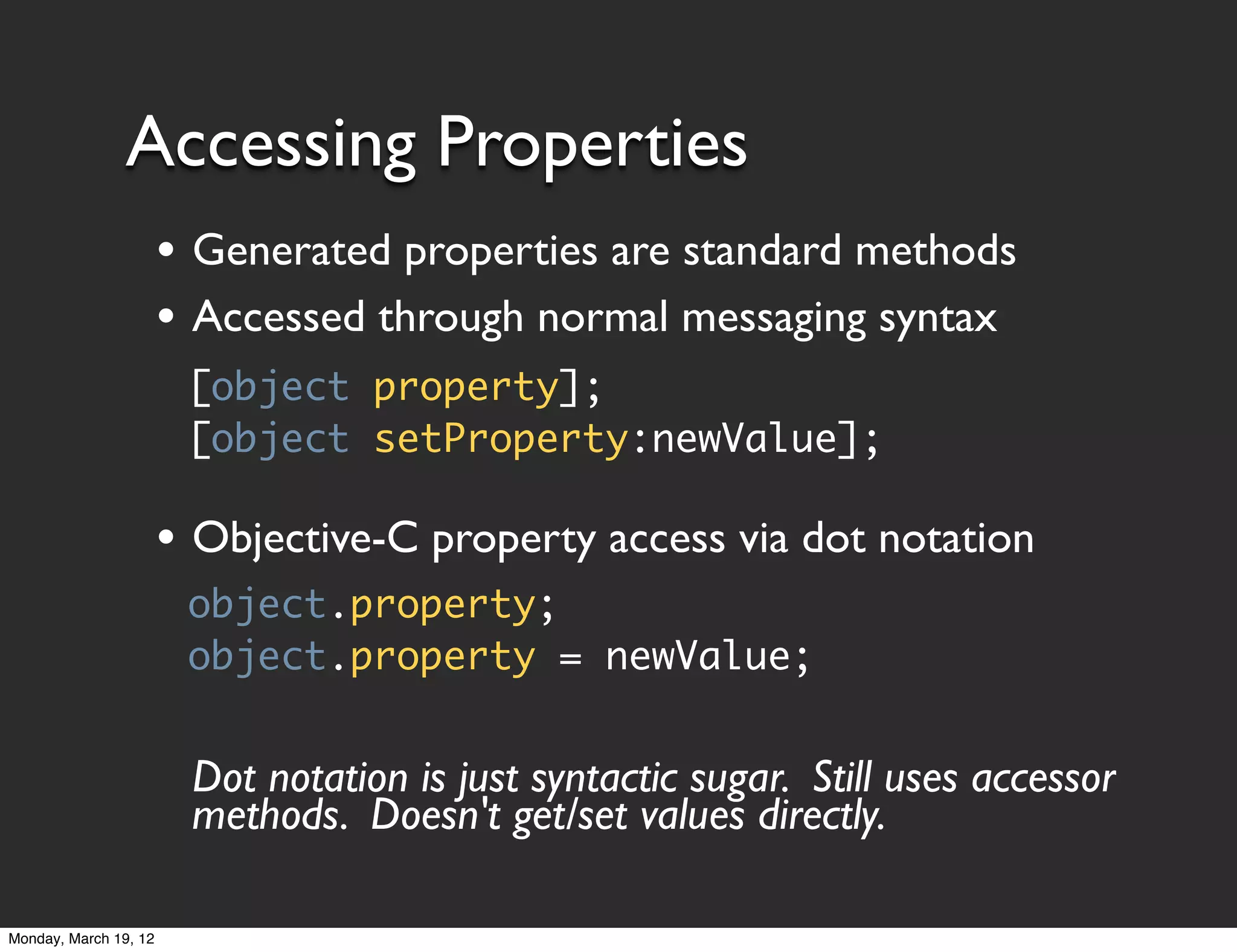 Accessing Properties
                       • Generated properties are standard methods
                       • Accessed through normal messaging syntax
                        [object property];
                        [object setProperty:newValue];

                       • Objective-C property access via dot notation
                        object.property;
                        object.property = newValue;


                        Dot notation is just syntactic sugar. Still uses accessor
                        methods. Doesn't get/set values directly.

Monday, March 19, 12
 