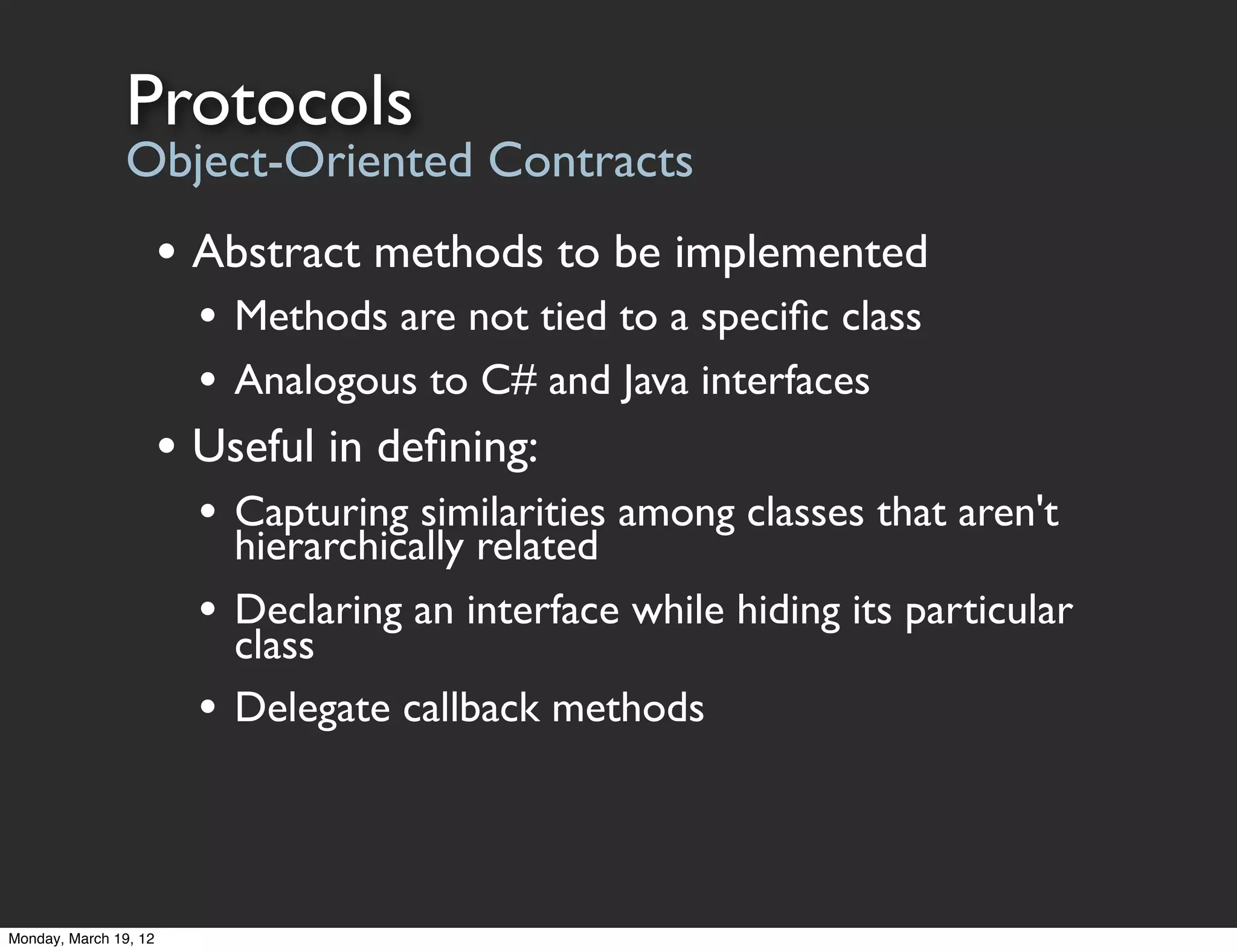 Protocols
                Object-Oriented Contracts
                       • Abstract methods to be implemented
                         • Methods are not tied to a speciﬁc class
                         • Analogous to C# and Java interfaces
                       • Useful in deﬁning:
                         • Capturing similarities among classes that aren't
                             hierarchically related
                         •   Declaring an interface while hiding its particular
                             class
                         •   Delegate callback methods




Monday, March 19, 12
 
