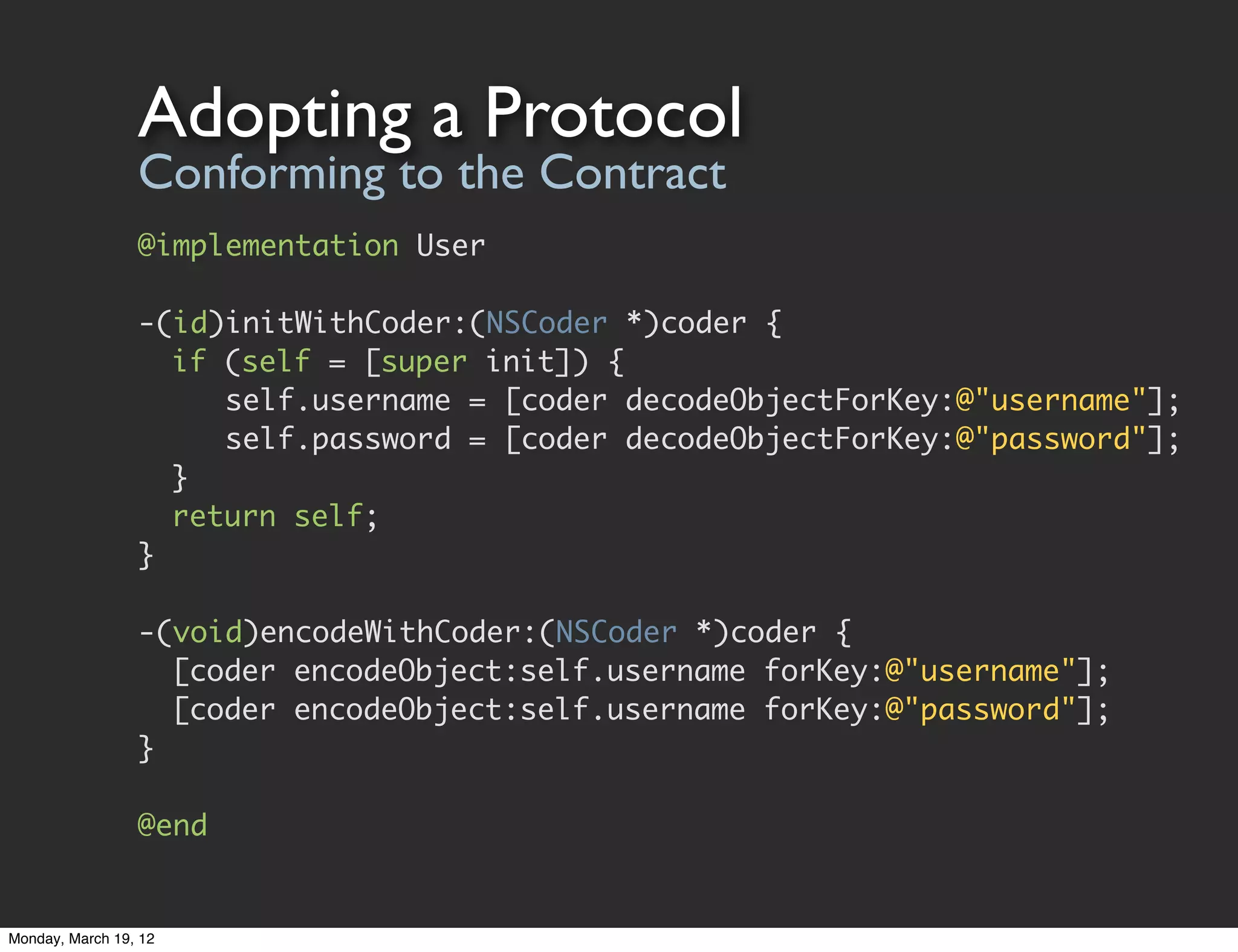Adopting a Protocol
                 Conforming to the Contract
                 @implementation User

                 -(id)initWithCoder:(NSCoder *)coder {
                 	 if (self = [super init]) {
                 	 	 self.username = [coder decodeObjectForKey:@"username"];
                 	 	 self.password = [coder decodeObjectForKey:@"password"];
                 	 }
                 	 return self;
                 }

                 -(void)encodeWithCoder:(NSCoder *)coder {
                 	 [coder encodeObject:self.username forKey:@"username"];
                 	 [coder encodeObject:self.username forKey:@"password"];
                 }

                 @end


Monday, March 19, 12
 