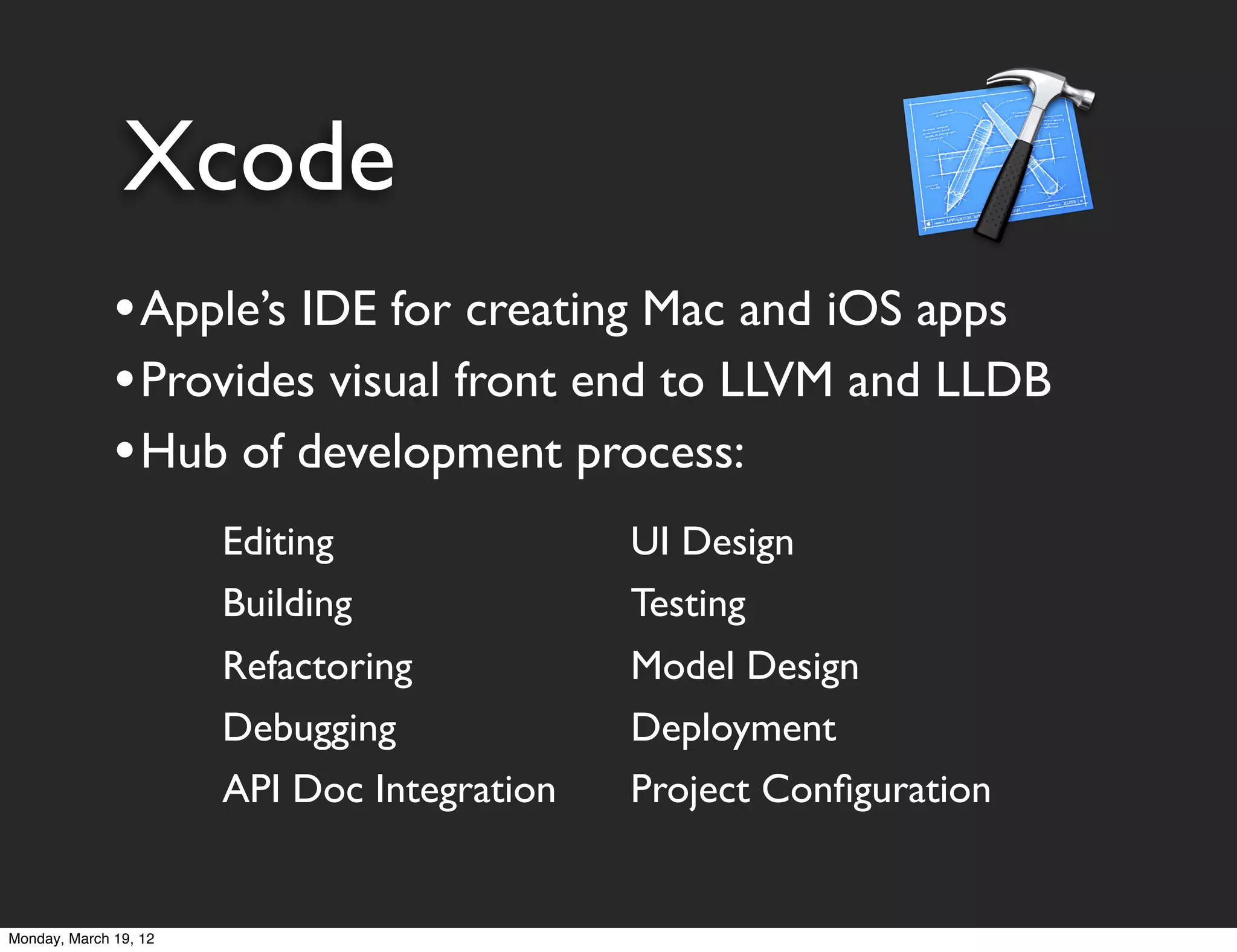 Xcode
              • Apple’s IDE for creating Mac and iOS apps
              • Provides visual front end to LLVM and LLDB
              • Hub of development process:
                       Editing               UI Design
                       Building              Testing
                       Refactoring           Model Design
                       Debugging             Deployment
                       API Doc Integration   Project Conﬁguration


Monday, March 19, 12
 