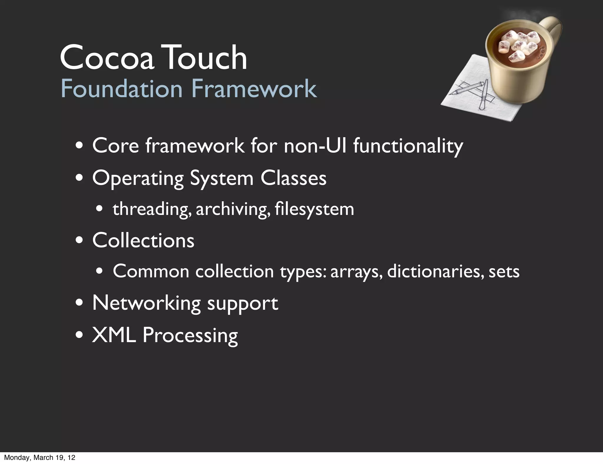 Cocoa Touch
               Foundation Framework

                   • Core framework for non-UI functionality
                   • Operating System Classes
                       • threading, archiving, ﬁlesystem
                   • Collections
                       • Common collection types: arrays, dictionaries, sets
                   • Networking support
                   • XML Processing



Monday, March 19, 12
 