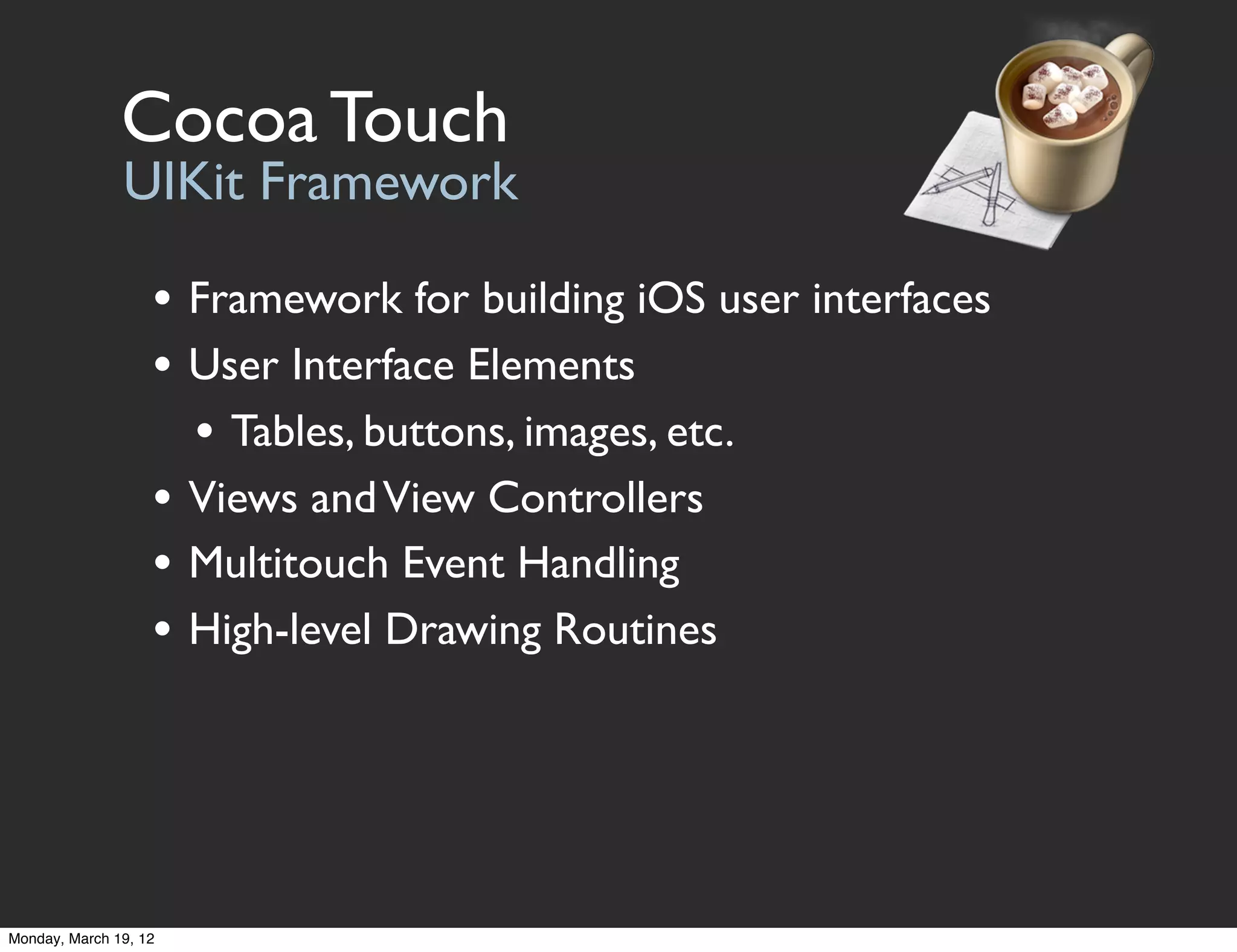 Cocoa Touch
               UIKit Framework

                   • Framework for building iOS user interfaces
                   • User Interface Elements
                     • Tables, buttons, images, etc.
                   • Views and View Controllers
                   • Multitouch Event Handling
                   • High-level Drawing Routines




Monday, March 19, 12
 