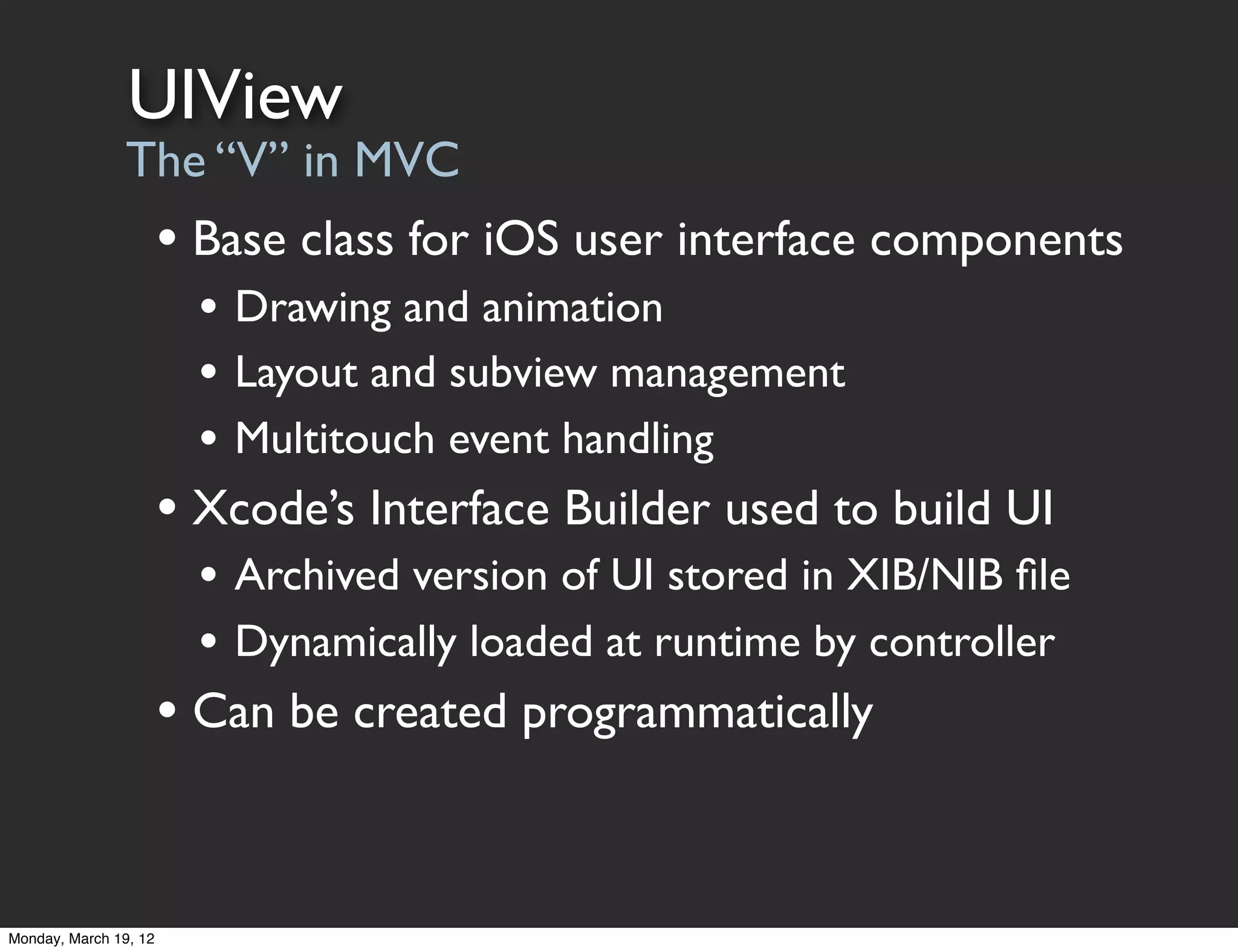 UIView
                The “V” in MVC
                       • Base class for iOS user interface components
                         • Drawing and animation
                         • Layout and subview management
                         • Multitouch event handling
                       • Xcode’s Interface Builder used to build UI
                         • Archived version of UI stored in XIB/NIB ﬁle
                         • Dynamically loaded at runtime by controller
                       • Can be created programmatically


Monday, March 19, 12
 