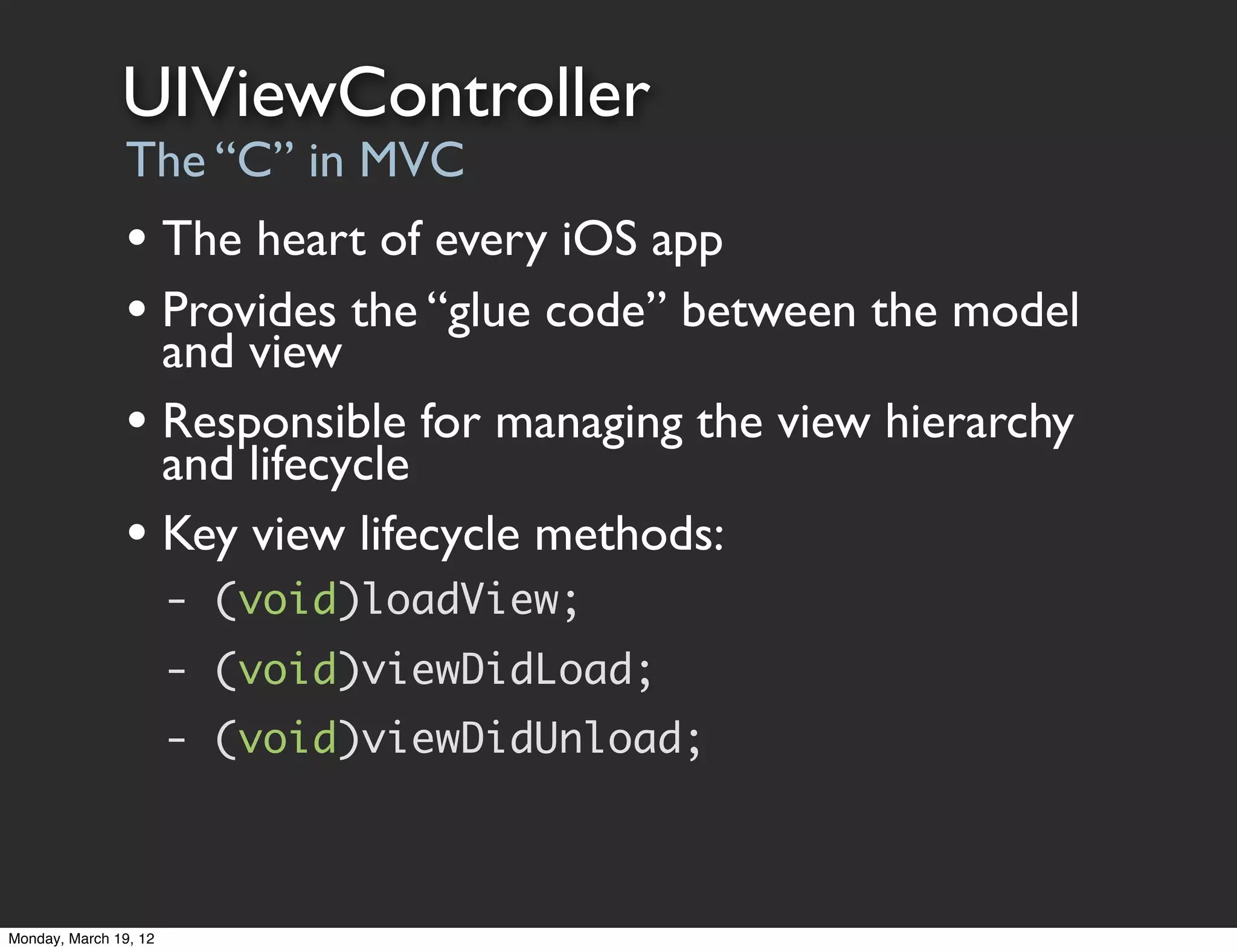 UIViewController
                The “C” in MVC
                • The heart of every iOS app
                • Provides the “glue code” between the model
                  and view
                • Responsible for managing the view hierarchy
                  and lifecycle
                • Key view lifecycle methods:
                       - (void)loadView;
                       - (void)viewDidLoad;
                       - (void)viewDidUnload;



Monday, March 19, 12
 