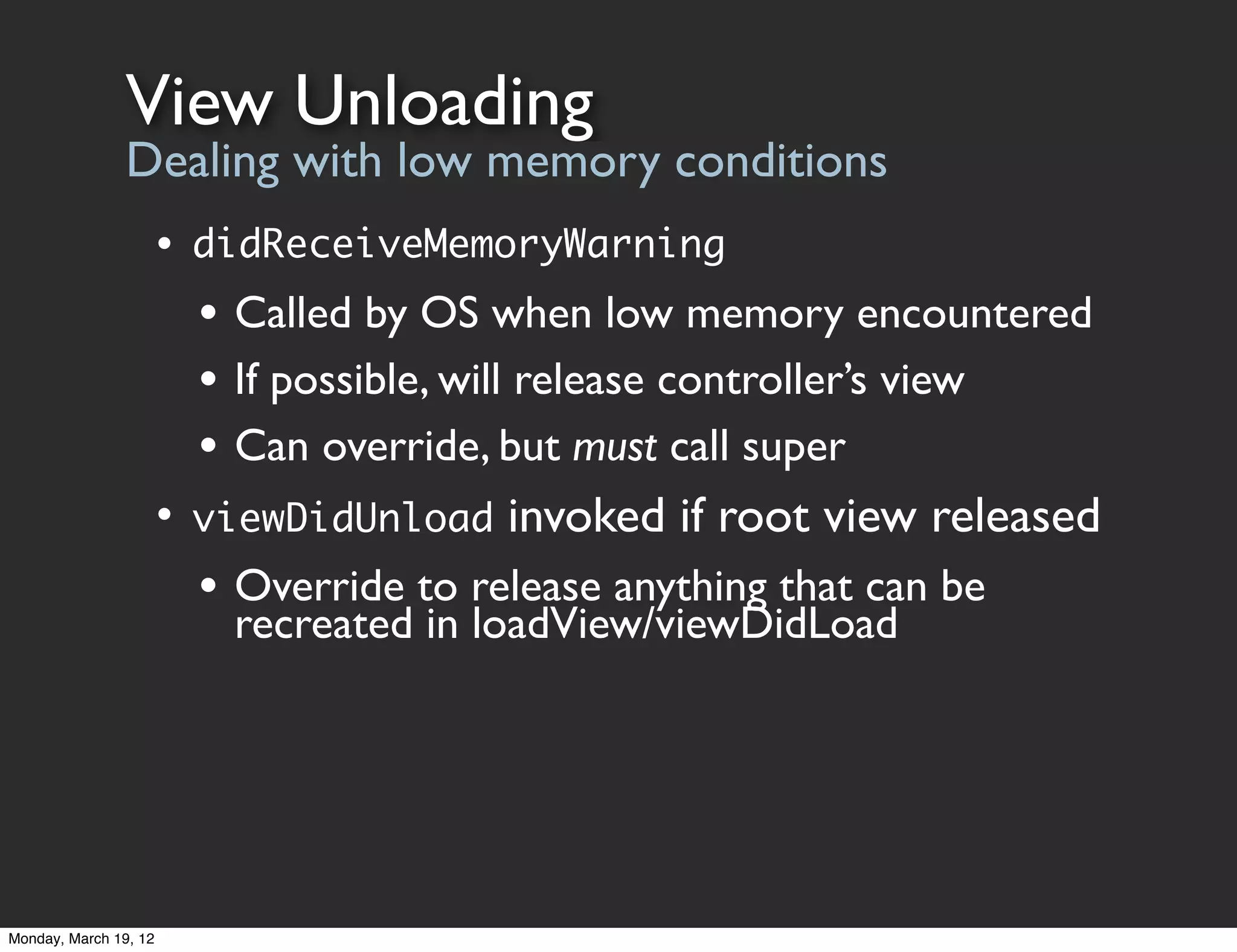 View Unloading
                Dealing with low memory conditions
                       • didReceiveMemoryWarning
                         • Called by OS when low memory encountered
                         • If possible, will release controller’s view
                         • Can override, but must call super
                       • viewDidUnload invoked if root view released
                         • Override to release anything that can be
                           recreated in loadView/viewDidLoad




Monday, March 19, 12
 