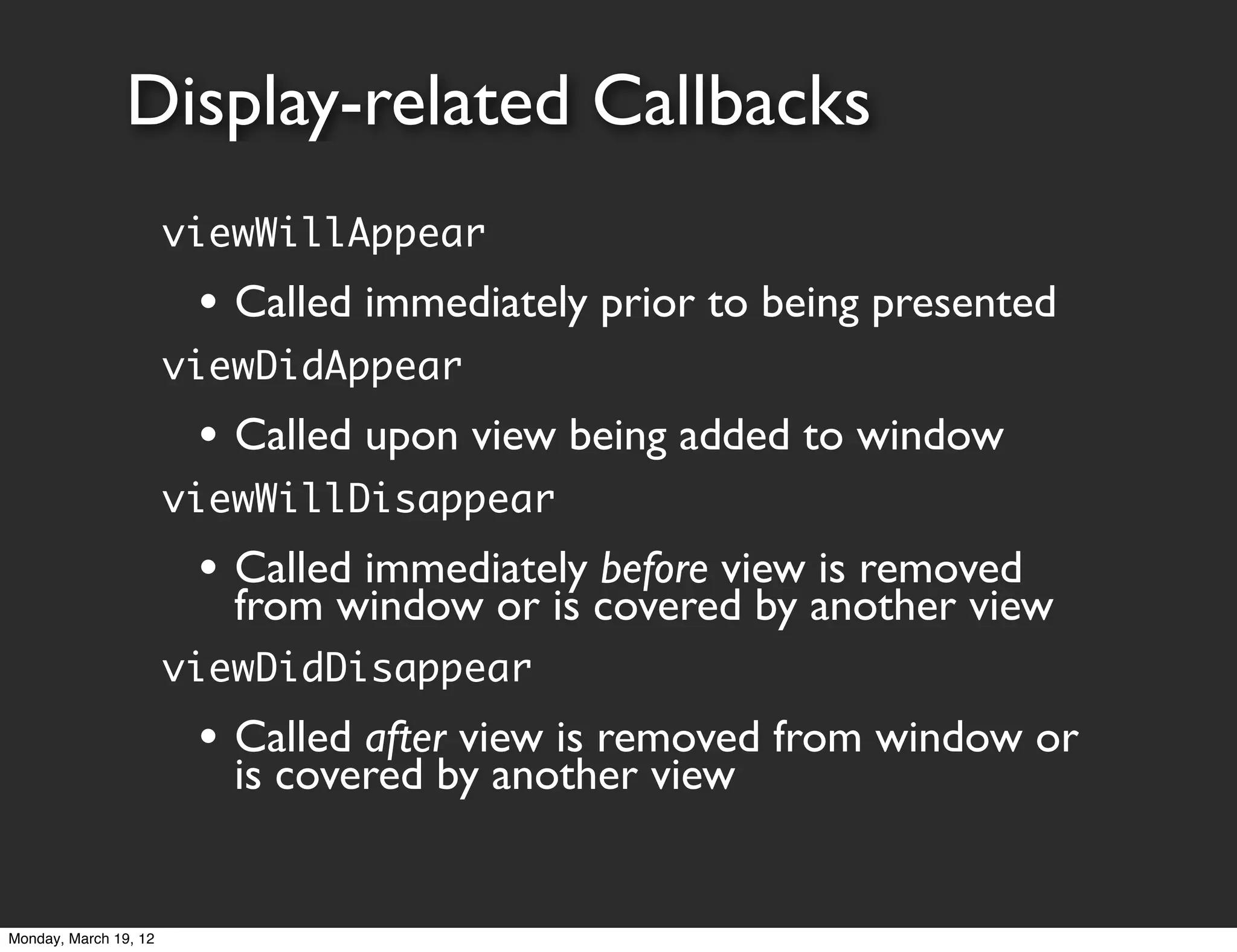 Display-related Callbacks
                       viewWillAppear
                        • Called immediately prior to being presented
                       viewDidAppear
                        • Called upon view being added to window
                       viewWillDisappear
                        • Called immediately before view is removed
                          from window or is covered by another view
                       viewDidDisappear
                        • Called after view is removed from window or
                          is covered by another view


Monday, March 19, 12
 