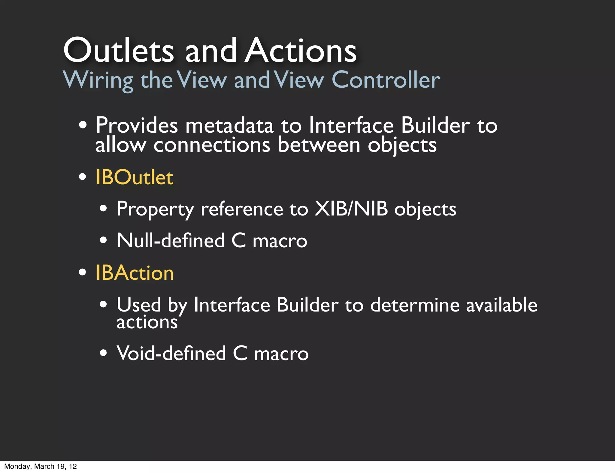 Outlets and Actions
                Wiring the View and View Controller
                       • Provides metadata to Interface Builder to
                         allow connections between objects
                       • IBOutlet
                          • Property reference to XIB/NIB objects
                          • Null-deﬁned C macro
                       • IBAction
                          • Used by Interface Builder to determine available
                             actions
                         •   Void-deﬁned C macro




Monday, March 19, 12
 