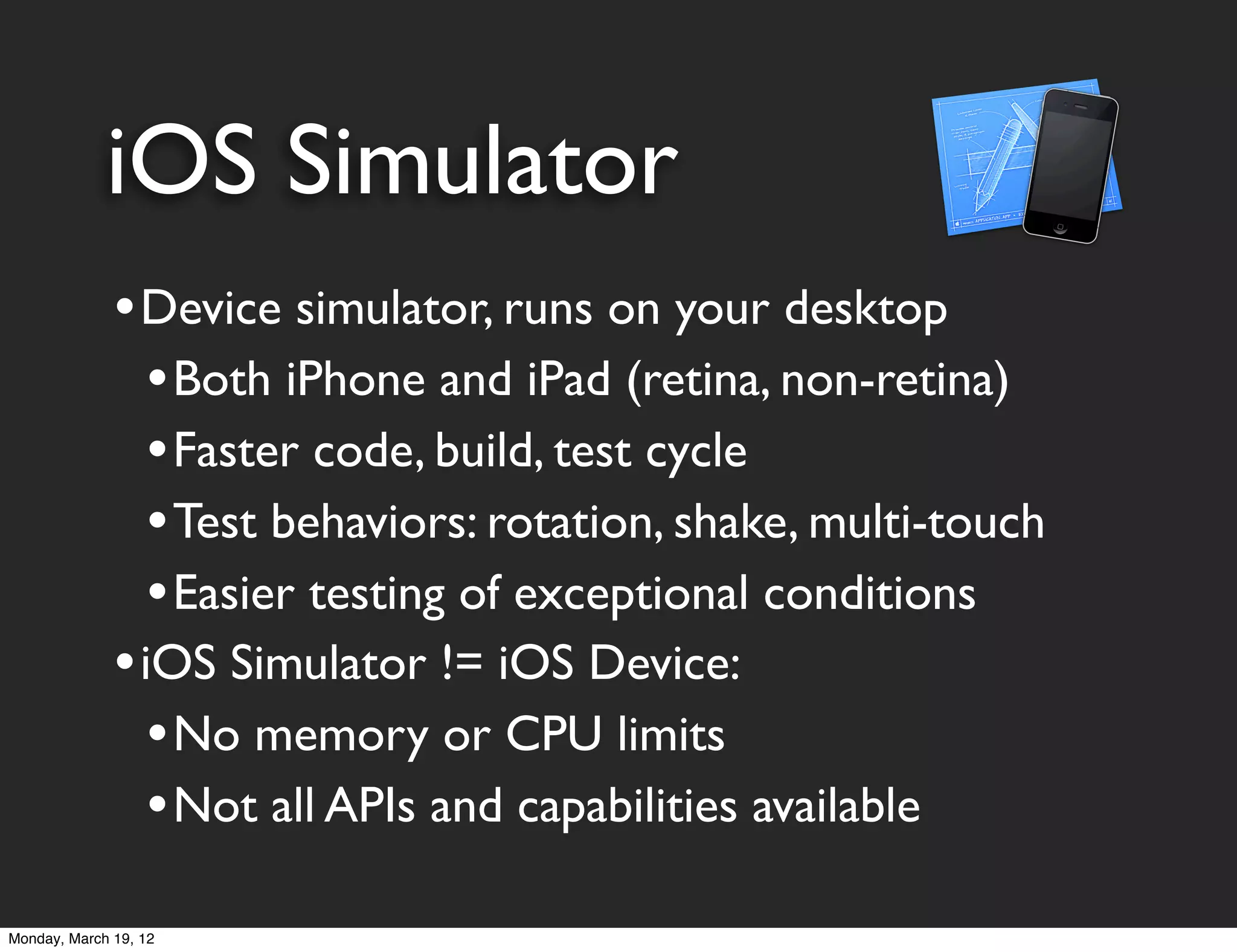 iOS Simulator
              • Device simulator, runs on your desktop
                 • Both iPhone and iPad (retina, non-retina)
                 • Faster code, build, test cycle
                 • Test behaviors: rotation, shake, multi-touch
                 • Easier testing of exceptional conditions
              • iOS Simulator != iOS Device:
                 • No memory or CPU limits
                 • Not all APIs and capabilities available
Monday, March 19, 12
 