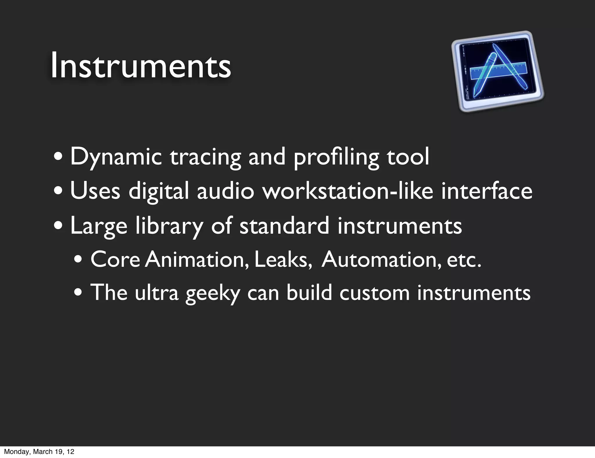 Instruments

             • Dynamic tracing and proﬁling tool
             • Uses digital audio workstation-like interface
             • Large library of standard instruments
                   • Core Animation, Leaks, Automation, etc.
                   • The ultra geeky can build custom instruments




Monday, March 19, 12
 