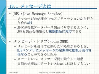 13.1 メッセージとは
• JMS (Java Message Service)
     – メッセージの処理をJavaアプリケーションから行う
       ためのAPI
     – JDBCが複数データベース製品に対応するように、
 ...