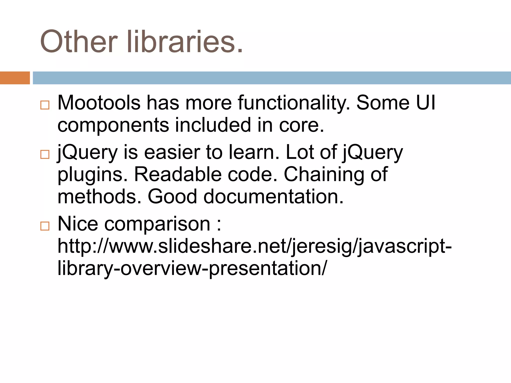 Other libraries.






Mootools has more functionality. Some UI
components included in core.
jQuery is easier to learn. Lot of jQuery
plugins. Readable code. Chaining of
methods. Good documentation.
Nice comparison :
http://www.slideshare.net/jeresig/javascriptlibrary-overview-presentation/

 