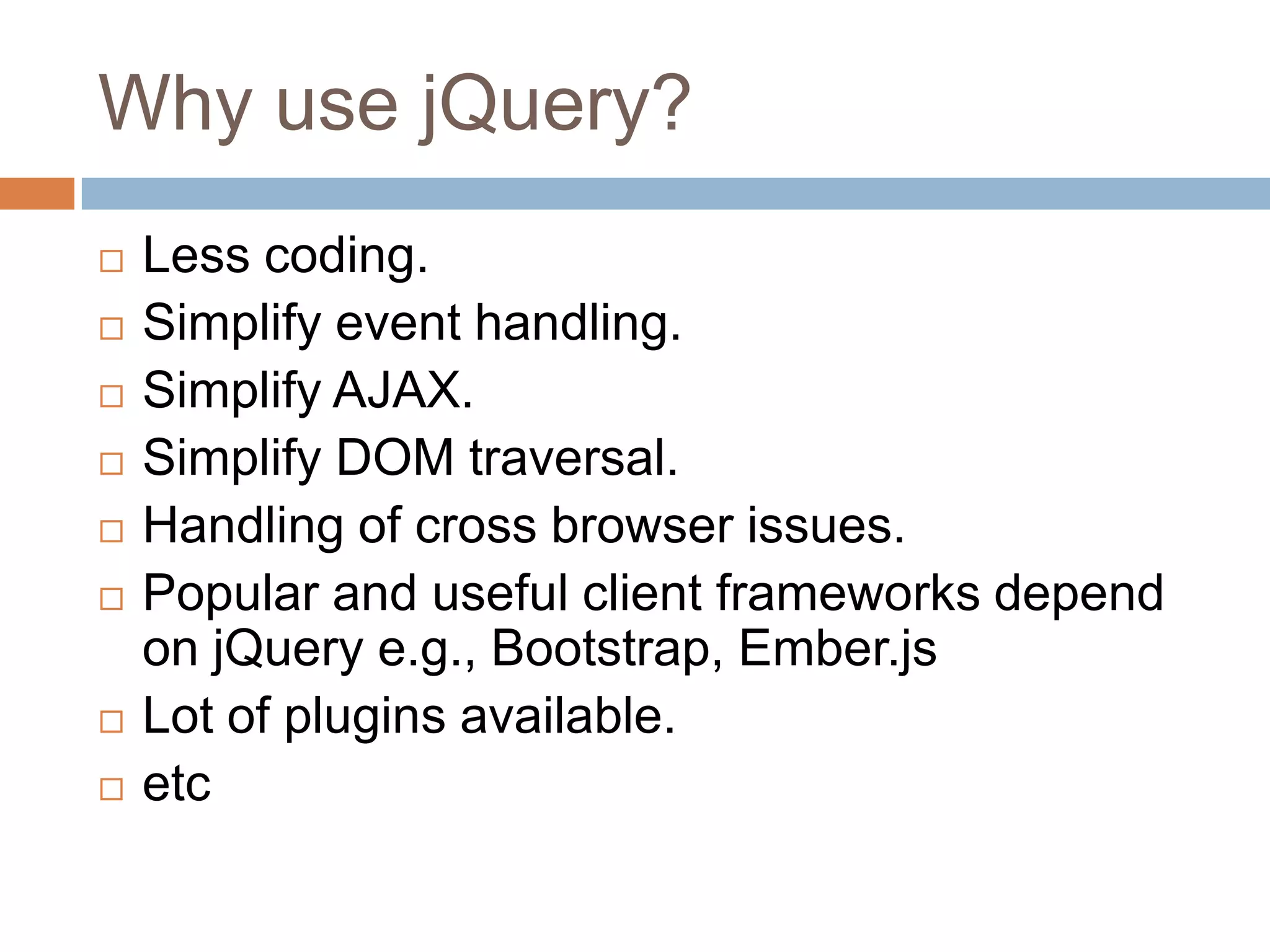 Why use jQuery?











Less coding.
Simplify event handling.
Simplify AJAX.
Simplify DOM traversal.
Handling of cross browser issues.
Popular and useful client frameworks depend
on jQuery e.g., Bootstrap, Ember.js
Lot of plugins available.
etc

 