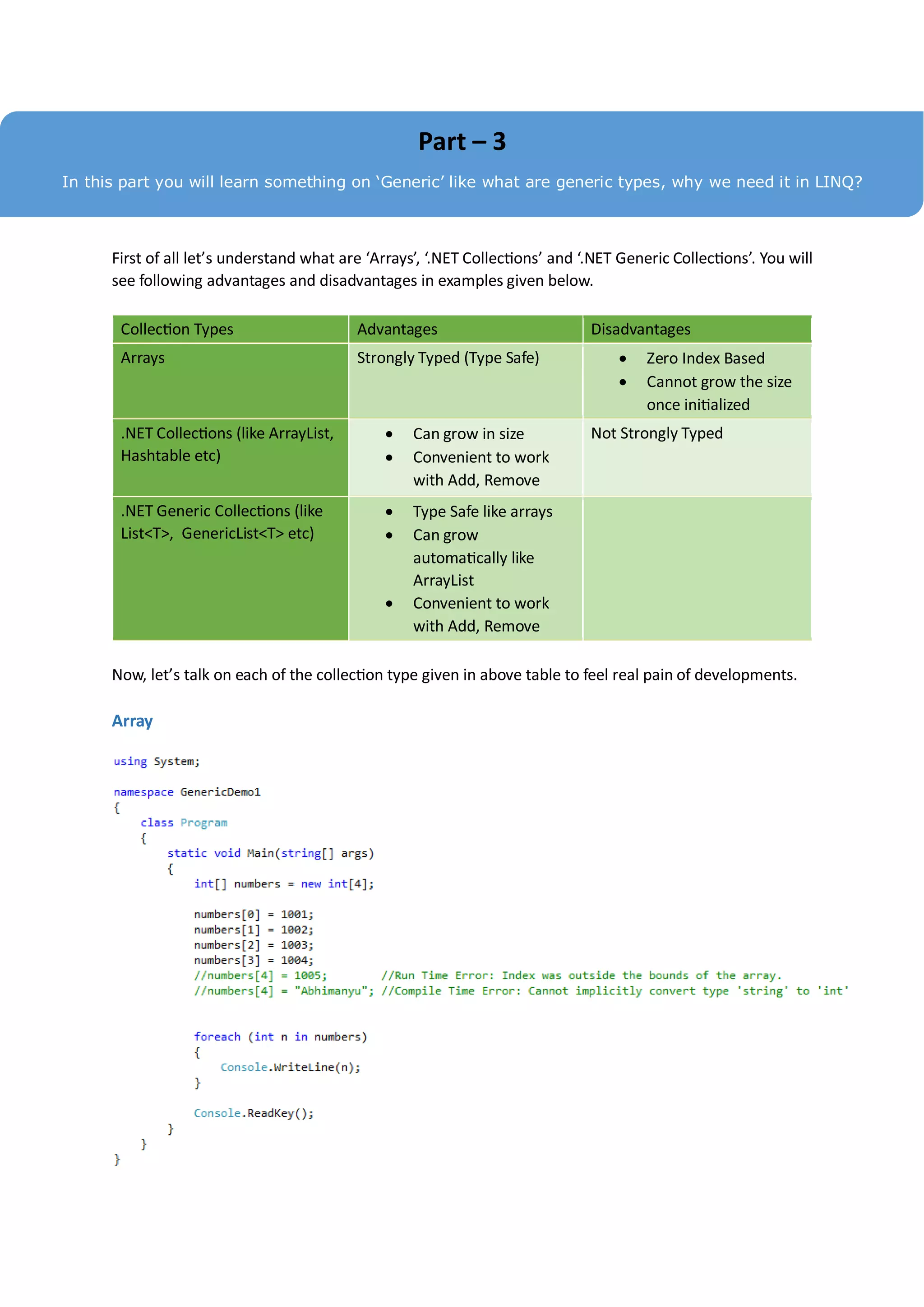 Part – 3
In this part you will learn something on ‘Generic’ like what are generic types, why we need it in LINQ?



      First of all let’s understand what are ‘Arrays’, ‘.NET Collections’ and ‘.NET Generic Collections’. You will
      see following advantages and disadvantages in examples given below.

       Collection Types                    Advantages                          Disadvantages
       Arrays                              Strongly Typed (Type Safe)                  Zero Index Based
                                                                                       Cannot grow the size
                                                                                        once initialized
       .NET Collections (like ArrayList,           Can grow in size           Not Strongly Typed
       Hashtable etc)                              Convenient to work
                                                    with Add, Remove
       .NET Generic Collections (like              Type Safe like arrays
       List<T>, GenericList<T> etc)                Can grow
                                                    automatically like
                                                    ArrayList
                                                   Convenient to work
                                                    with Add, Remove

      Now, let’s talk on each of the collection type given in above table to feel real pain of developments.

      Array
 