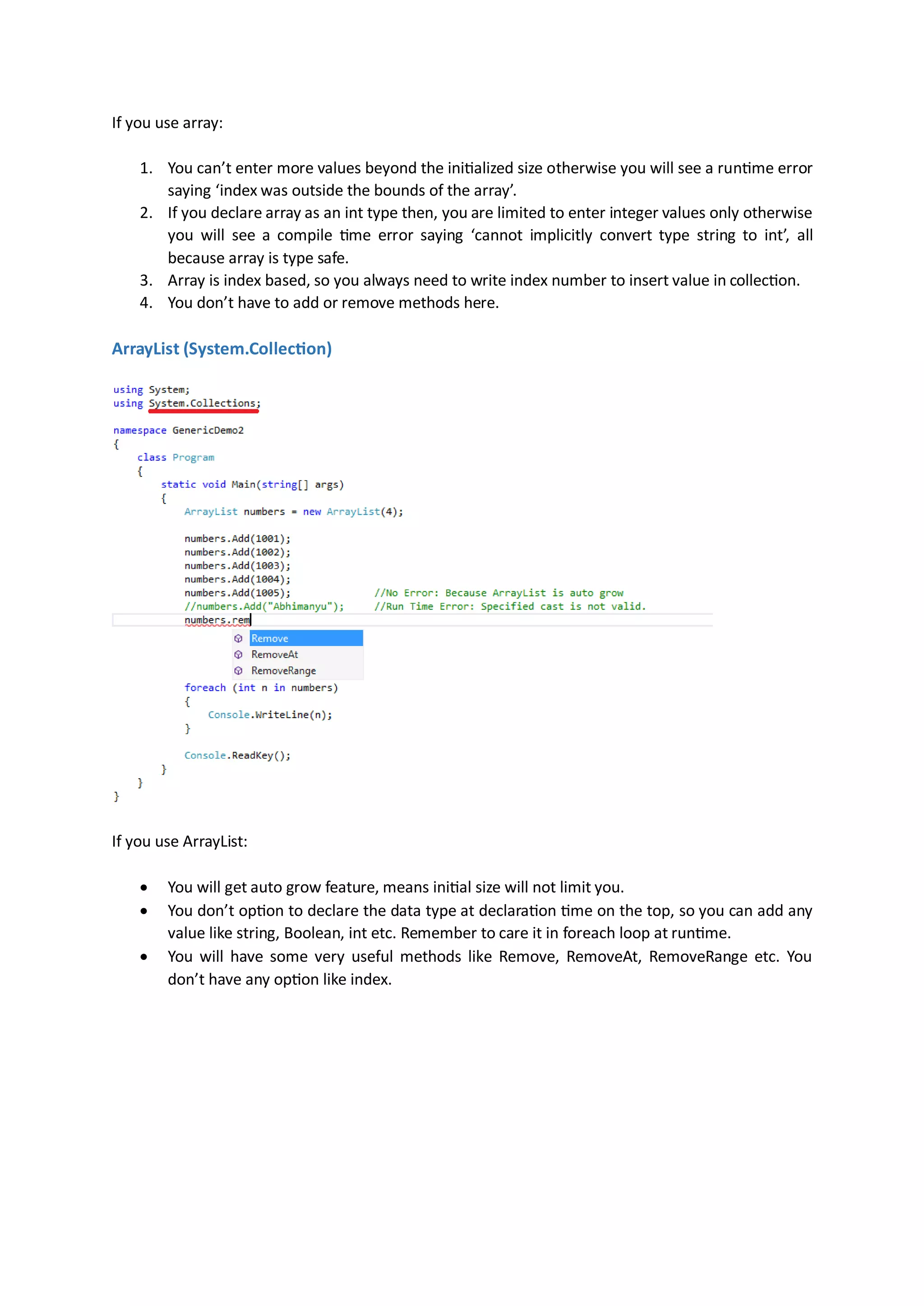 If you use array:

    1. You can’t enter more values beyond the initialized size otherwise you will see a runtime error
       saying ‘index was outside the bounds of the array’.
    2. If you declare array as an int type then, you are limited to enter integer values only otherwise
       you will see a compile time error saying ‘cannot implicitly convert type string to int’, all
       because array is type safe.
    3. Array is index based, so you always need to write index number to insert value in collection.
    4. You don’t have to add or remove methods here.

ArrayList (System.Collection




If you use ArrayList:

       You will get auto grow feature, means initial size will not limit you.
       You don’t option to declare the data type at declaration time on the top, so you can add any
        value like string, Boolean, int etc. Remember to care it in foreach loop at runtime.
       You will have some very useful methods like Remove, RemoveAt, RemoveRange etc. You
        don’t have any option like index.
 