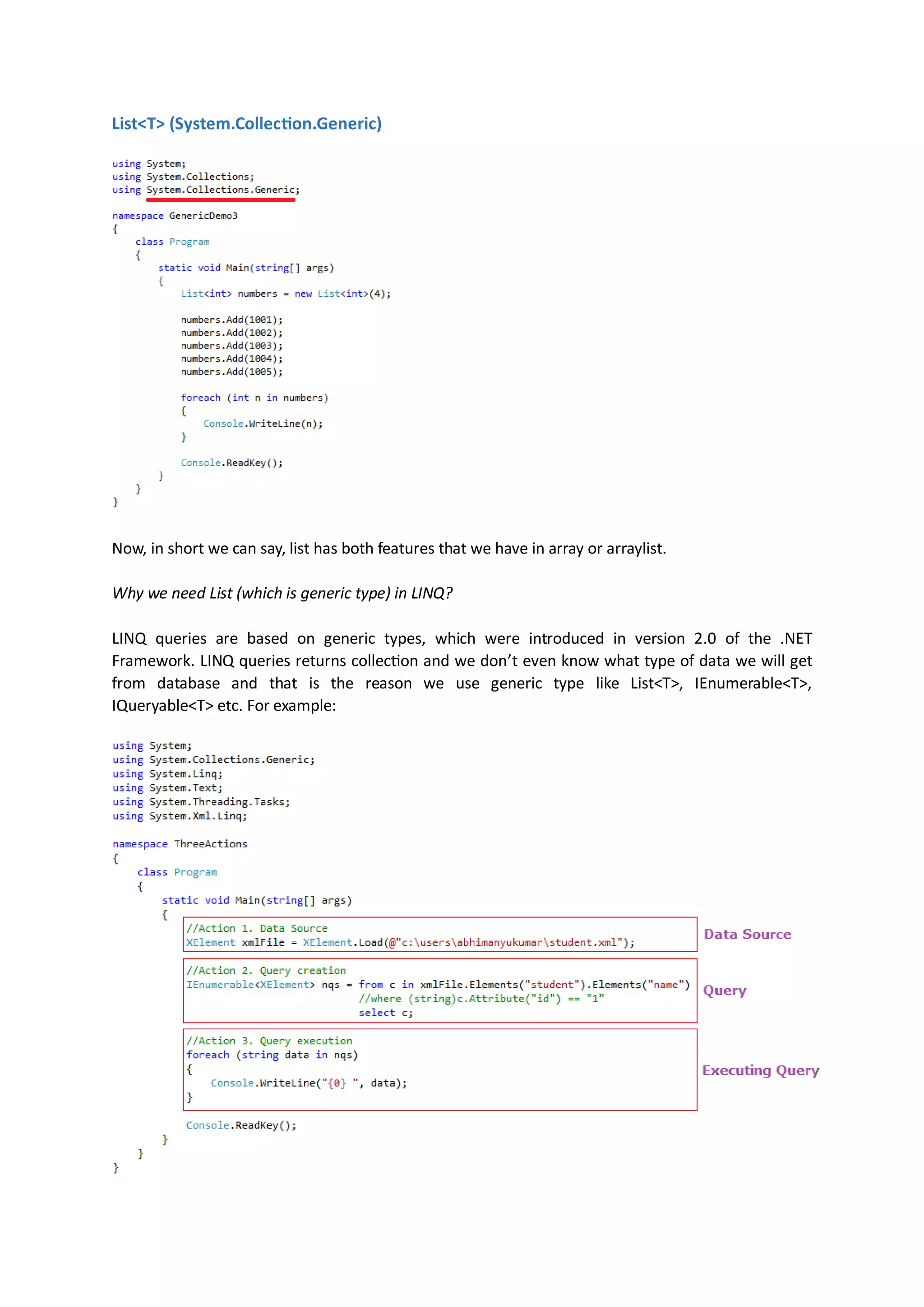 List<T> (System.Collection.Generic




Now, in short we can say, list has both features that we have in array or arraylist.

Why we need List (which is generic type) in LINQ?

LINQ queries are based on generic types, which were introduced in version 2.0 of the .NET
Framework. LINQ queries returns collection and we don’t even know what type of data we will get
from database and that is the reason we use generic type like List<T>, IEnumerable<T>,
IQueryable<T> etc. For example:
 