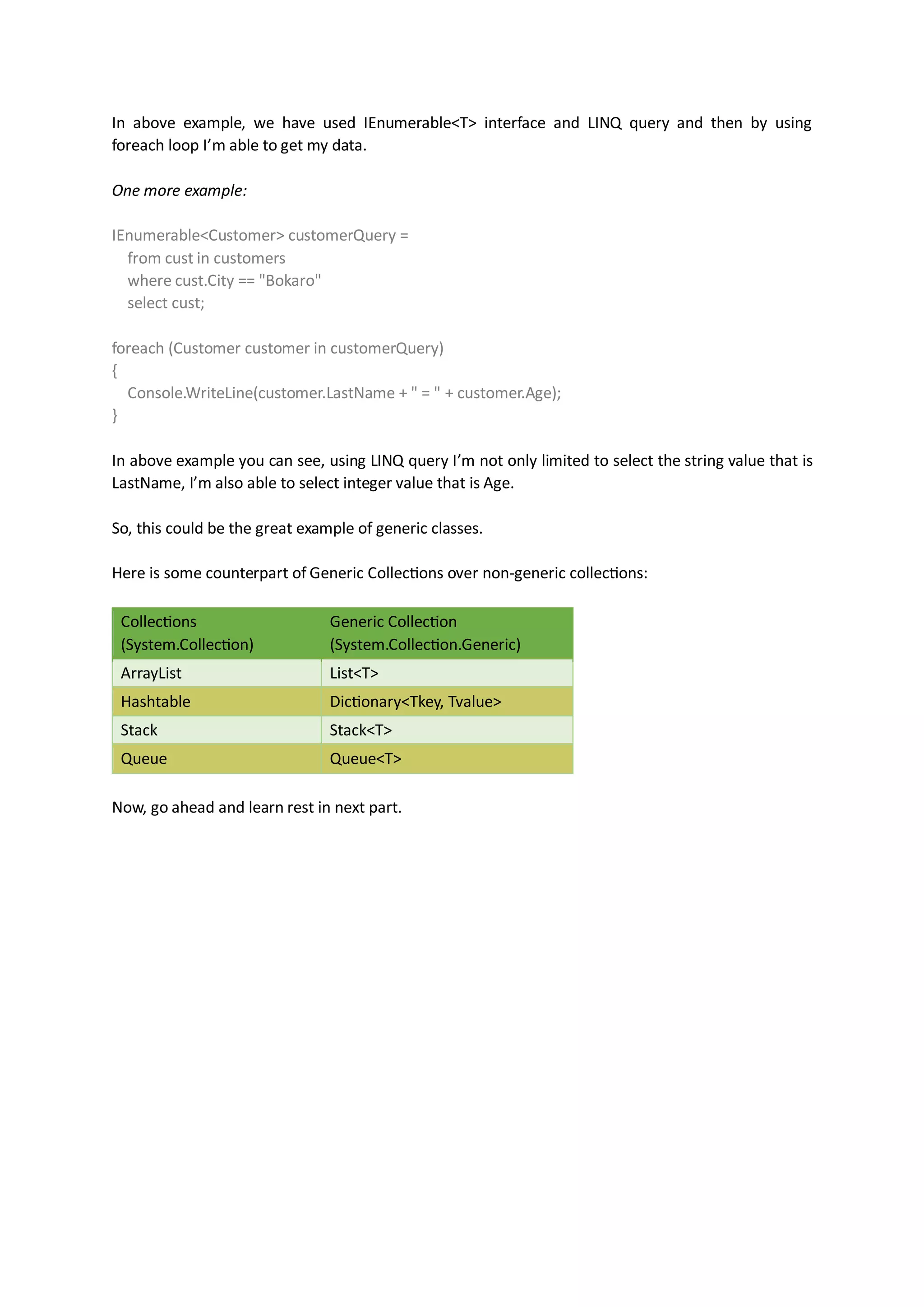 In above example, we have used IEnumerable<T> interface and LINQ query and then by using
foreach loop I’m able to get my data.

One more example:

IEnumerable<Customer> customerQuery =
  from cust in customers
  where cust.City == "Bokaro"
  select cust;

foreach (Customer customer in customerQuery)
{
  Console.WriteLine(customer.LastName + " = " + customer.Age);
}

In above example you can see, using LINQ query I’m not only limited to select the string value that is
LastName, I’m also able to select integer value that is Age.

So, this could be the great example of generic classes.

Here is some counterpart of Generic Collections over non-generic collections:

 Collections                    Generic Collection
 (System.Collection)            (System.Collection.Generic)
 ArrayList                      List<T>
 Hashtable                      Dictionary<Tkey, Tvalue>
 Stack                          Stack<T>
 Queue                          Queue<T>

Now, go ahead and learn rest in next part.
 