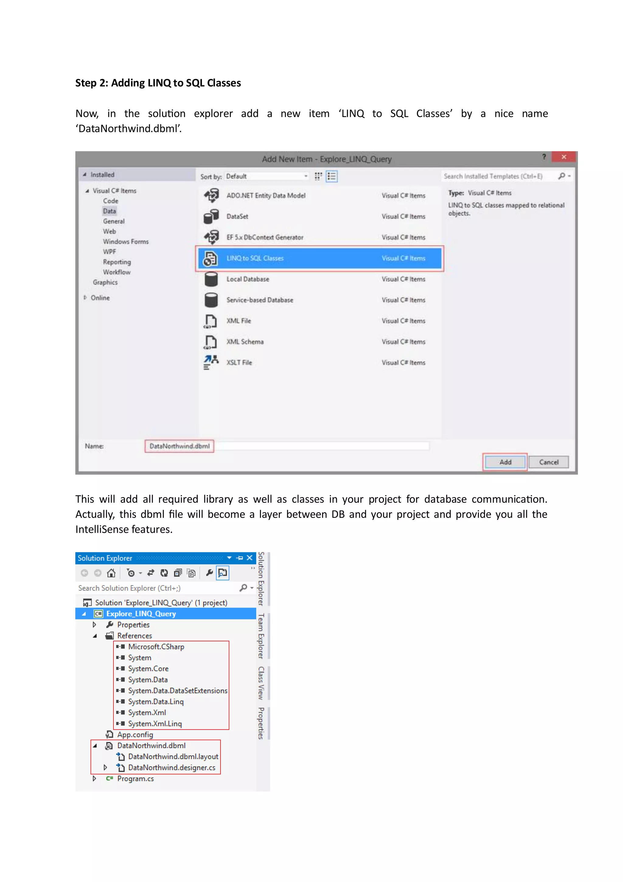 Step 2: Adding LINQ to SQL Classes

Now, in the solution explorer add a new item ‘LINQ to SQL Classes’ by a nice name
‘DataNorthwind.dbml’.




This will add all required library as well as classes in your project for database communication.
Actually, this dbml file will become a layer between DB and your project and provide you all the
IntelliSense features.
 