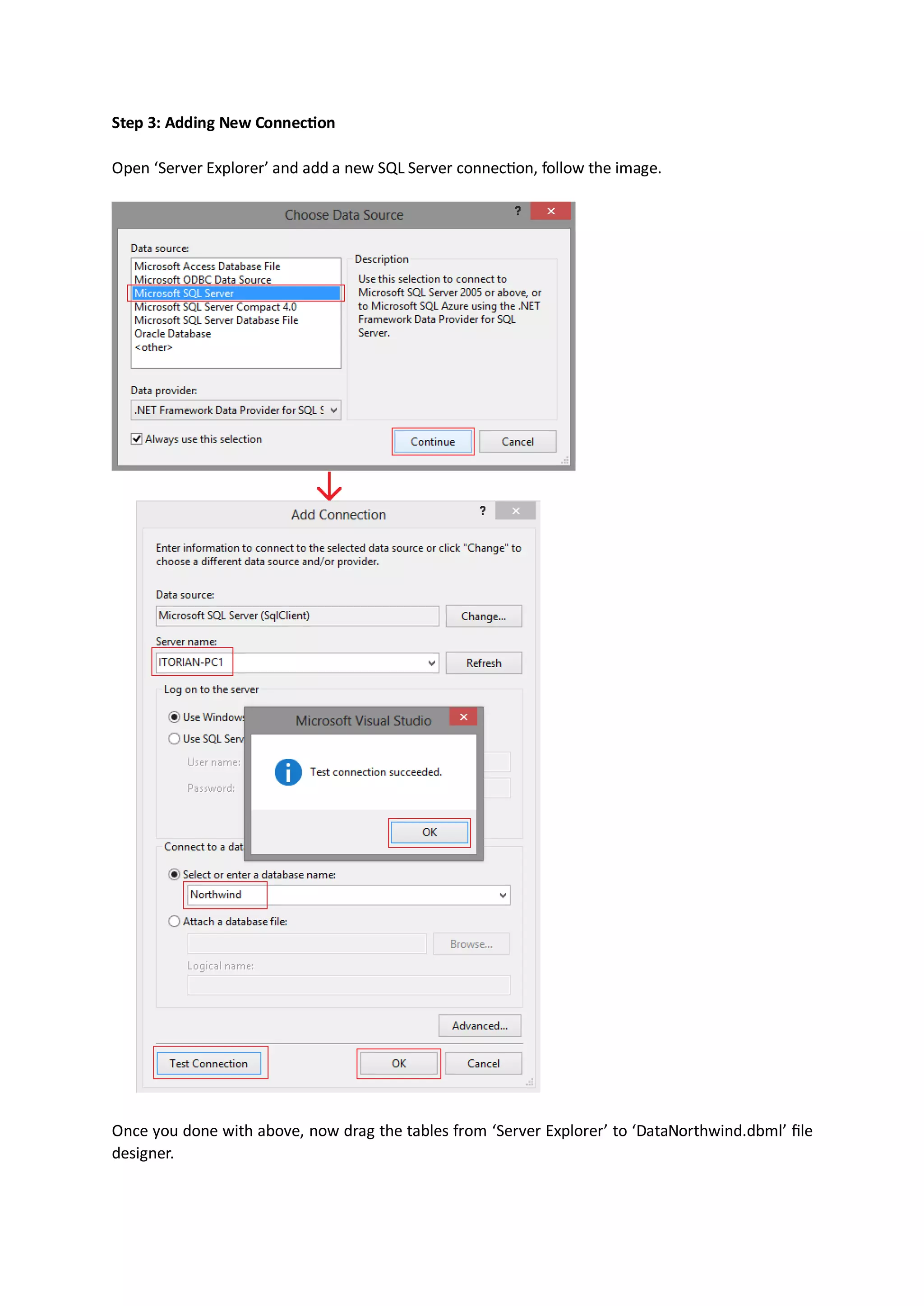 Step 3: Adding New Connection

Open ‘Server Explorer’ and add a new SQL Server connection, follow the image.




Once you done with above, now drag the tables from ‘Server Explorer’ to ‘DataNorthwind.dbml’ file
designer.
 