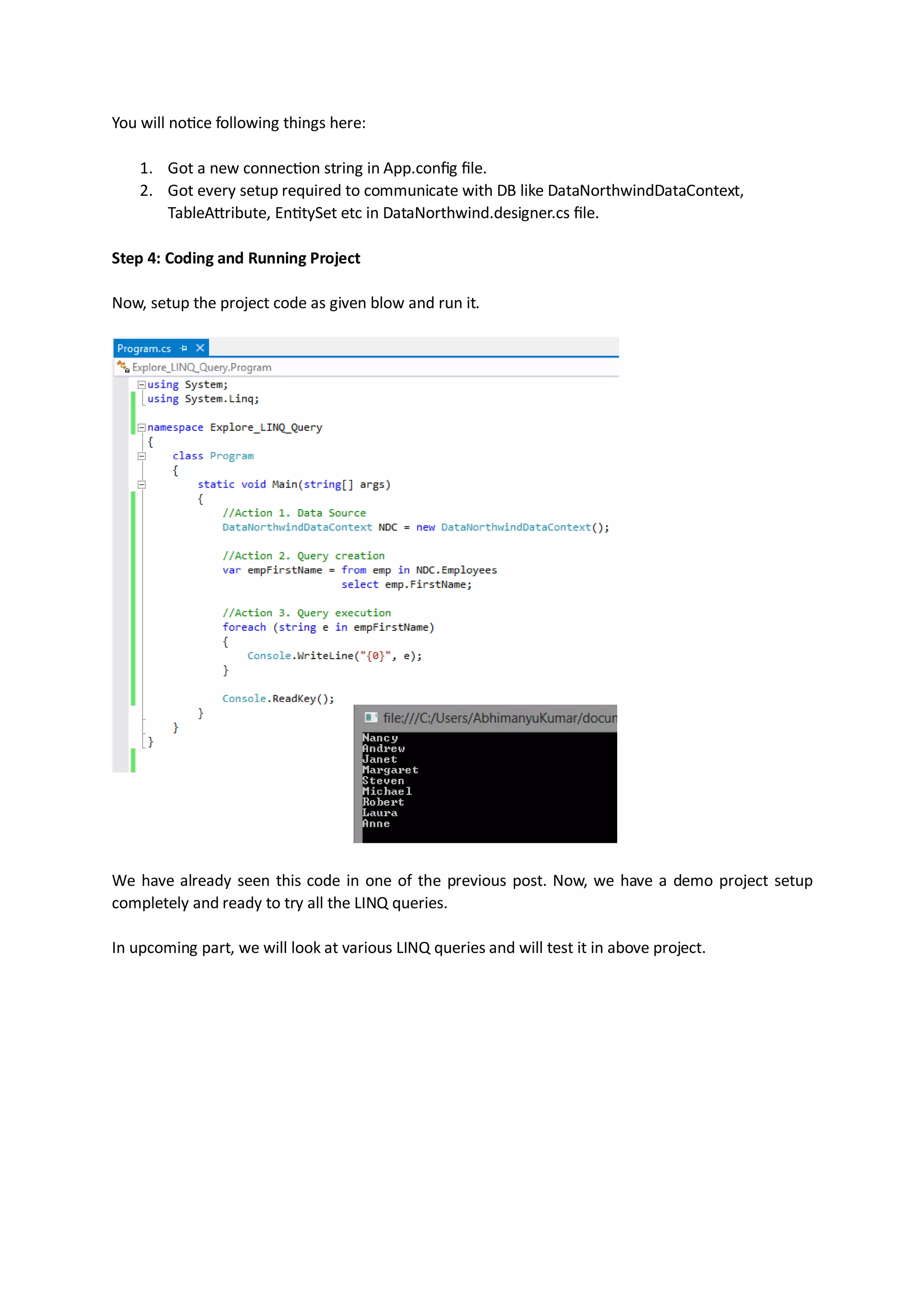 You will notice following things here:

    1. Got a new connection string in App.config file.
    2. Got every setup required to communicate with DB like DataNorthwindDataContext,
       TableAttribute, EntitySet etc in DataNorthwind.designer.cs file.

Step 4: Coding and Running Project

Now, setup the project code as given blow and run it.




We have already seen this code in one of the previous post. Now, we have a demo project setup
completely and ready to try all the LINQ queries.

In upcoming part, we will look at various LINQ queries and will test it in above project.
 