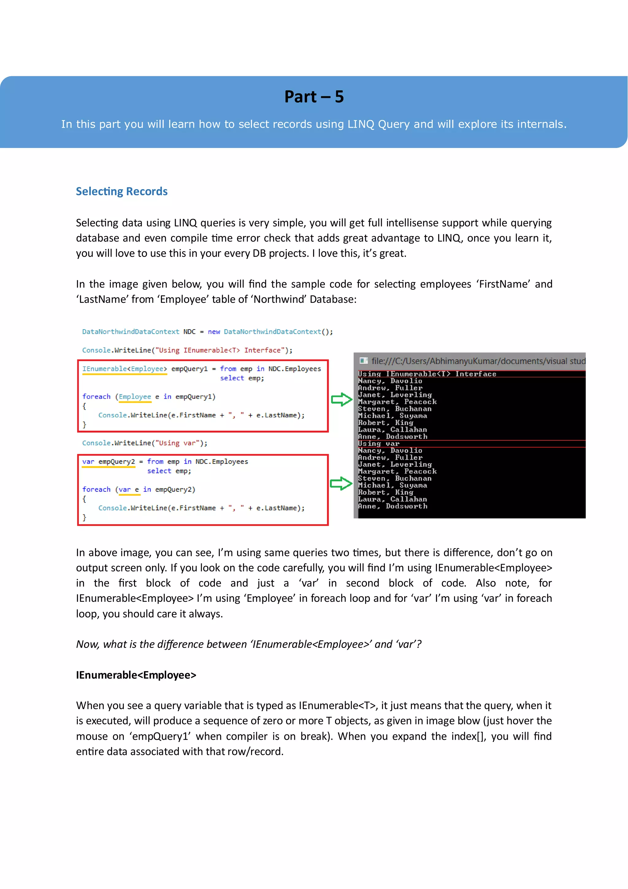 Part – 5
In this part you will learn how to select records using LINQ Query and will explore its internals.




  Selecting Records

  Selecting data using LINQ queries is very simple, you will get full intellisense support while querying
  database and even compile time error check that adds great advantage to LINQ, once you learn it,
  you will love to use this in your every DB projects. I love this, it’s great.

  In the image given below, you will find the sample code for selecting employees ‘FirstName’ and
  ‘LastName’ from ‘Employee’ table of ‘Northwind’ Database:




  In above image, you can see, I’m using same queries two times, but there is difference, don’t go on
  output screen only. If you look on the code carefully, you will find I’m using IEnumerable<Employee>
  in the first block of code and just a ‘var’ in second block of code. Also note, for
  IEnumerable<Employee> I’m using ‘Employee’ in foreach loop and for ‘var’ I’m using ‘var’ in foreach
  loop, you should care it always.

  Now, what is the difference between ‘IEnumerable<Employee>’ and ‘var’?

  IEnumerable<Employee>

  When you see a query variable that is typed as IEnumerable<T>, it just means that the query, when it
  is executed, will produce a sequence of zero or more T objects, as given in image blow (just hover the
  mouse on ‘empQuery1’ when compiler is on break). When you expand the index[], you will find
  entire data associated with that row/record.
 